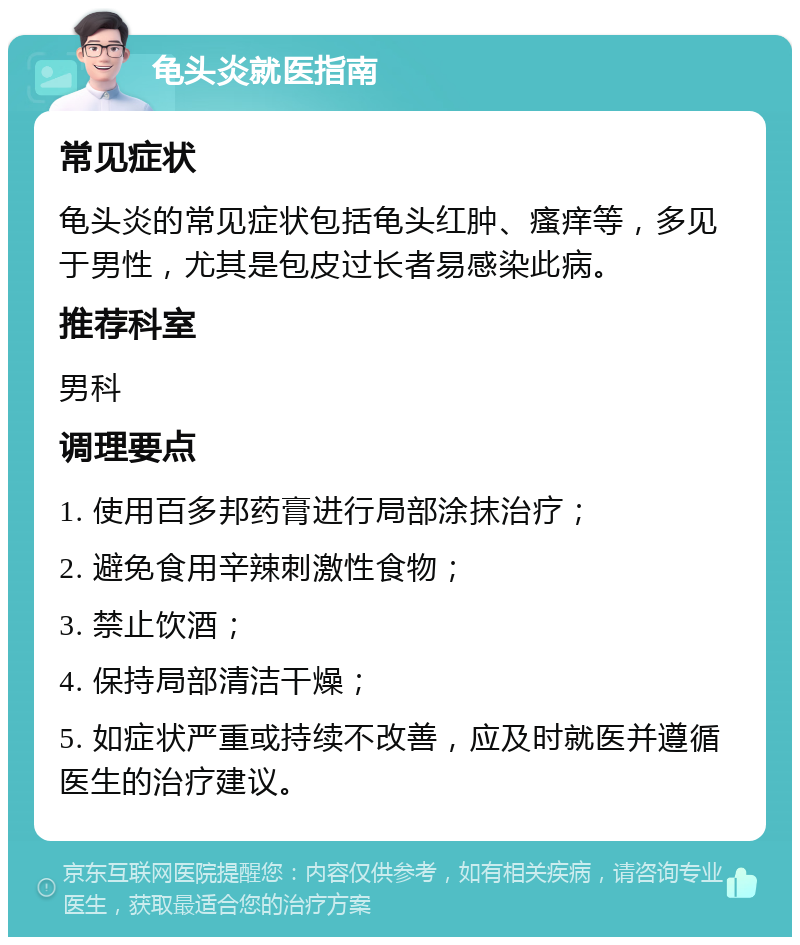 龟头炎就医指南 常见症状 龟头炎的常见症状包括龟头红肿、瘙痒等，多见于男性，尤其是包皮过长者易感染此病。 推荐科室 男科 调理要点 1. 使用百多邦药膏进行局部涂抹治疗； 2. 避免食用辛辣刺激性食物； 3. 禁止饮酒； 4. 保持局部清洁干燥； 5. 如症状严重或持续不改善，应及时就医并遵循医生的治疗建议。