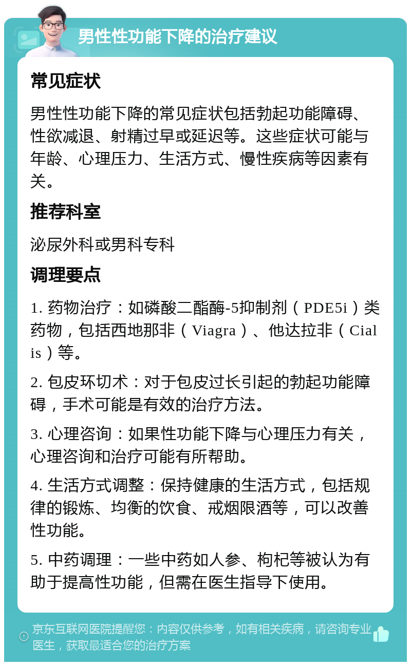 男性性功能下降的治疗建议 常见症状 男性性功能下降的常见症状包括勃起功能障碍、性欲减退、射精过早或延迟等。这些症状可能与年龄、心理压力、生活方式、慢性疾病等因素有关。 推荐科室 泌尿外科或男科专科 调理要点 1. 药物治疗：如磷酸二酯酶-5抑制剂（PDE5i）类药物，包括西地那非（Viagra）、他达拉非（Cialis）等。 2. 包皮环切术：对于包皮过长引起的勃起功能障碍，手术可能是有效的治疗方法。 3. 心理咨询：如果性功能下降与心理压力有关，心理咨询和治疗可能有所帮助。 4. 生活方式调整：保持健康的生活方式，包括规律的锻炼、均衡的饮食、戒烟限酒等，可以改善性功能。 5. 中药调理：一些中药如人参、枸杞等被认为有助于提高性功能，但需在医生指导下使用。