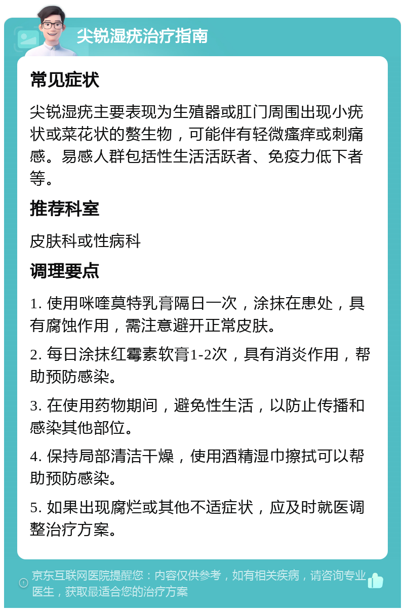 尖锐湿疣治疗指南 常见症状 尖锐湿疣主要表现为生殖器或肛门周围出现小疣状或菜花状的赘生物，可能伴有轻微瘙痒或刺痛感。易感人群包括性生活活跃者、免疫力低下者等。 推荐科室 皮肤科或性病科 调理要点 1. 使用咪喹莫特乳膏隔日一次，涂抹在患处，具有腐蚀作用，需注意避开正常皮肤。 2. 每日涂抹红霉素软膏1-2次，具有消炎作用，帮助预防感染。 3. 在使用药物期间，避免性生活，以防止传播和感染其他部位。 4. 保持局部清洁干燥，使用酒精湿巾擦拭可以帮助预防感染。 5. 如果出现腐烂或其他不适症状，应及时就医调整治疗方案。