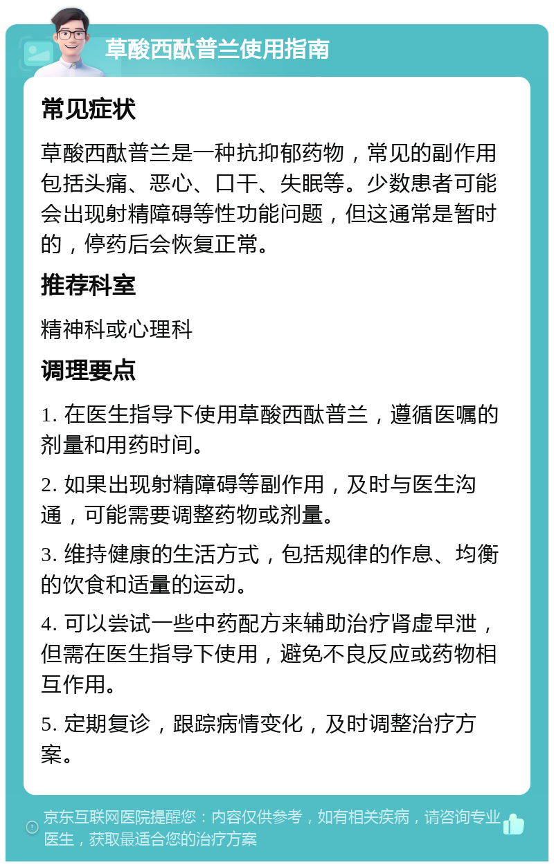 草酸西酞普兰使用指南 常见症状 草酸西酞普兰是一种抗抑郁药物，常见的副作用包括头痛、恶心、口干、失眠等。少数患者可能会出现射精障碍等性功能问题，但这通常是暂时的，停药后会恢复正常。 推荐科室 精神科或心理科 调理要点 1. 在医生指导下使用草酸西酞普兰，遵循医嘱的剂量和用药时间。 2. 如果出现射精障碍等副作用，及时与医生沟通，可能需要调整药物或剂量。 3. 维持健康的生活方式，包括规律的作息、均衡的饮食和适量的运动。 4. 可以尝试一些中药配方来辅助治疗肾虚早泄，但需在医生指导下使用，避免不良反应或药物相互作用。 5. 定期复诊，跟踪病情变化，及时调整治疗方案。