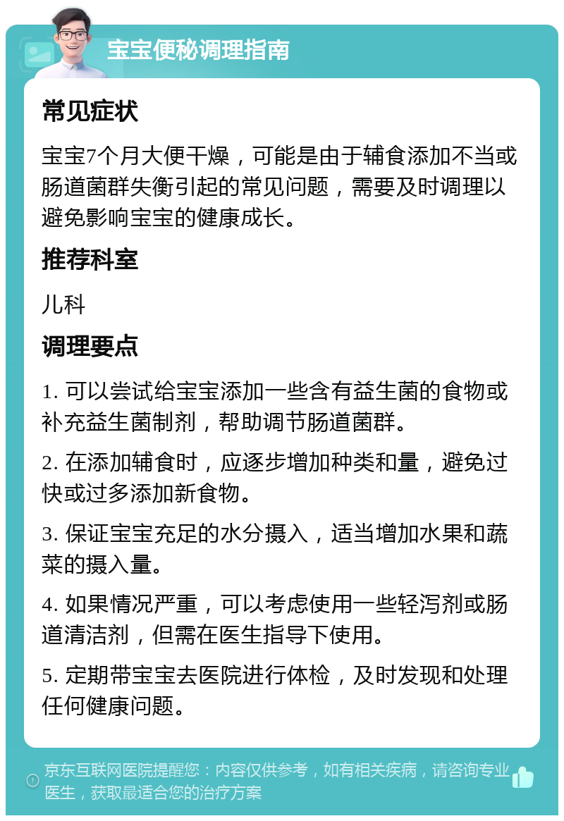 宝宝便秘调理指南 常见症状 宝宝7个月大便干燥，可能是由于辅食添加不当或肠道菌群失衡引起的常见问题，需要及时调理以避免影响宝宝的健康成长。 推荐科室 儿科 调理要点 1. 可以尝试给宝宝添加一些含有益生菌的食物或补充益生菌制剂，帮助调节肠道菌群。 2. 在添加辅食时，应逐步增加种类和量，避免过快或过多添加新食物。 3. 保证宝宝充足的水分摄入，适当增加水果和蔬菜的摄入量。 4. 如果情况严重，可以考虑使用一些轻泻剂或肠道清洁剂，但需在医生指导下使用。 5. 定期带宝宝去医院进行体检，及时发现和处理任何健康问题。