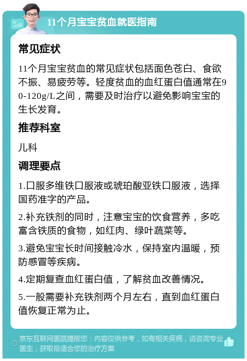 11个月宝宝贫血就医指南 常见症状 11个月宝宝贫血的常见症状包括面色苍白、食欲不振、易疲劳等。轻度贫血的血红蛋白值通常在90-120g/L之间，需要及时治疗以避免影响宝宝的生长发育。 推荐科室 儿科 调理要点 1.口服多维铁口服液或琥珀酸亚铁口服液，选择国药准字的产品。 2.补充铁剂的同时，注意宝宝的饮食营养，多吃富含铁质的食物，如红肉、绿叶蔬菜等。 3.避免宝宝长时间接触冷水，保持室内温暖，预防感冒等疾病。 4.定期复查血红蛋白值，了解贫血改善情况。 5.一般需要补充铁剂两个月左右，直到血红蛋白值恢复正常为止。