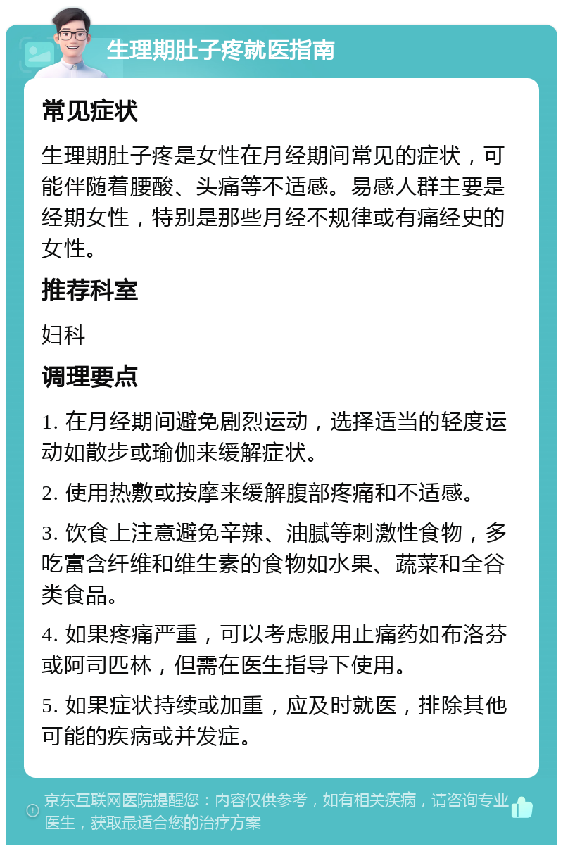 生理期肚子疼就医指南 常见症状 生理期肚子疼是女性在月经期间常见的症状，可能伴随着腰酸、头痛等不适感。易感人群主要是经期女性，特别是那些月经不规律或有痛经史的女性。 推荐科室 妇科 调理要点 1. 在月经期间避免剧烈运动，选择适当的轻度运动如散步或瑜伽来缓解症状。 2. 使用热敷或按摩来缓解腹部疼痛和不适感。 3. 饮食上注意避免辛辣、油腻等刺激性食物，多吃富含纤维和维生素的食物如水果、蔬菜和全谷类食品。 4. 如果疼痛严重，可以考虑服用止痛药如布洛芬或阿司匹林，但需在医生指导下使用。 5. 如果症状持续或加重，应及时就医，排除其他可能的疾病或并发症。