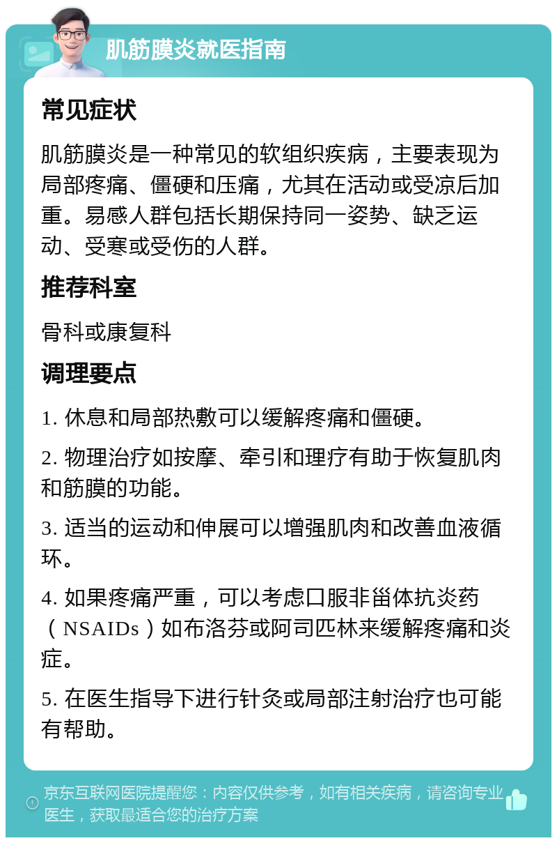 肌筋膜炎就医指南 常见症状 肌筋膜炎是一种常见的软组织疾病，主要表现为局部疼痛、僵硬和压痛，尤其在活动或受凉后加重。易感人群包括长期保持同一姿势、缺乏运动、受寒或受伤的人群。 推荐科室 骨科或康复科 调理要点 1. 休息和局部热敷可以缓解疼痛和僵硬。 2. 物理治疗如按摩、牵引和理疗有助于恢复肌肉和筋膜的功能。 3. 适当的运动和伸展可以增强肌肉和改善血液循环。 4. 如果疼痛严重，可以考虑口服非甾体抗炎药（NSAIDs）如布洛芬或阿司匹林来缓解疼痛和炎症。 5. 在医生指导下进行针灸或局部注射治疗也可能有帮助。