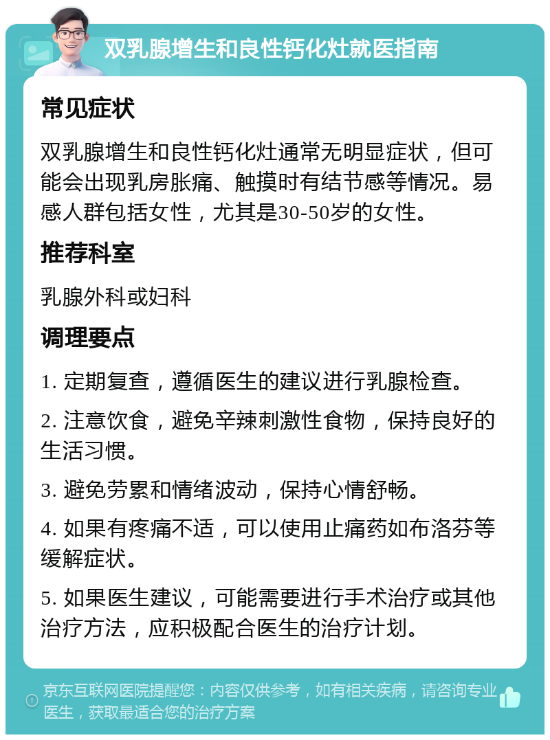 双乳腺增生和良性钙化灶就医指南 常见症状 双乳腺增生和良性钙化灶通常无明显症状，但可能会出现乳房胀痛、触摸时有结节感等情况。易感人群包括女性，尤其是30-50岁的女性。 推荐科室 乳腺外科或妇科 调理要点 1. 定期复查，遵循医生的建议进行乳腺检查。 2. 注意饮食，避免辛辣刺激性食物，保持良好的生活习惯。 3. 避免劳累和情绪波动，保持心情舒畅。 4. 如果有疼痛不适，可以使用止痛药如布洛芬等缓解症状。 5. 如果医生建议，可能需要进行手术治疗或其他治疗方法，应积极配合医生的治疗计划。