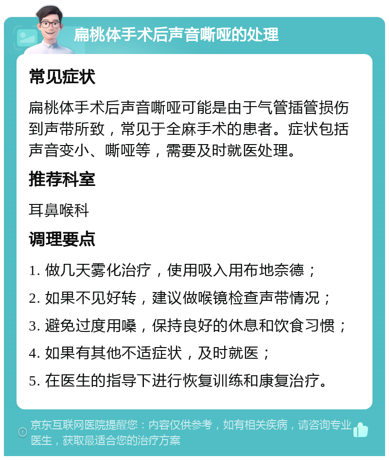 扁桃体手术后声音嘶哑的处理 常见症状 扁桃体手术后声音嘶哑可能是由于气管插管损伤到声带所致，常见于全麻手术的患者。症状包括声音变小、嘶哑等，需要及时就医处理。 推荐科室 耳鼻喉科 调理要点 1. 做几天雾化治疗，使用吸入用布地奈德； 2. 如果不见好转，建议做喉镜检查声带情况； 3. 避免过度用嗓，保持良好的休息和饮食习惯； 4. 如果有其他不适症状，及时就医； 5. 在医生的指导下进行恢复训练和康复治疗。