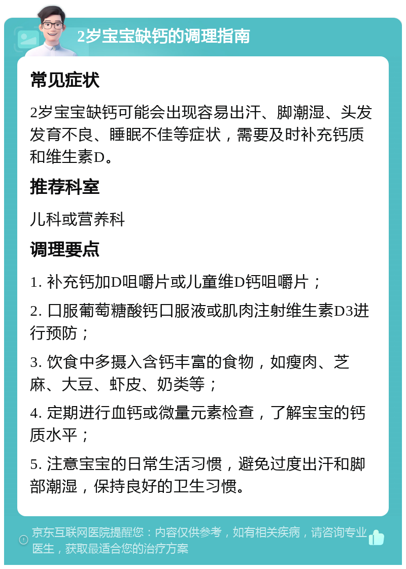 2岁宝宝缺钙的调理指南 常见症状 2岁宝宝缺钙可能会出现容易出汗、脚潮湿、头发发育不良、睡眠不佳等症状，需要及时补充钙质和维生素D。 推荐科室 儿科或营养科 调理要点 1. 补充钙加D咀嚼片或儿童维D钙咀嚼片； 2. 口服葡萄糖酸钙口服液或肌肉注射维生素D3进行预防； 3. 饮食中多摄入含钙丰富的食物，如瘦肉、芝麻、大豆、虾皮、奶类等； 4. 定期进行血钙或微量元素检查，了解宝宝的钙质水平； 5. 注意宝宝的日常生活习惯，避免过度出汗和脚部潮湿，保持良好的卫生习惯。