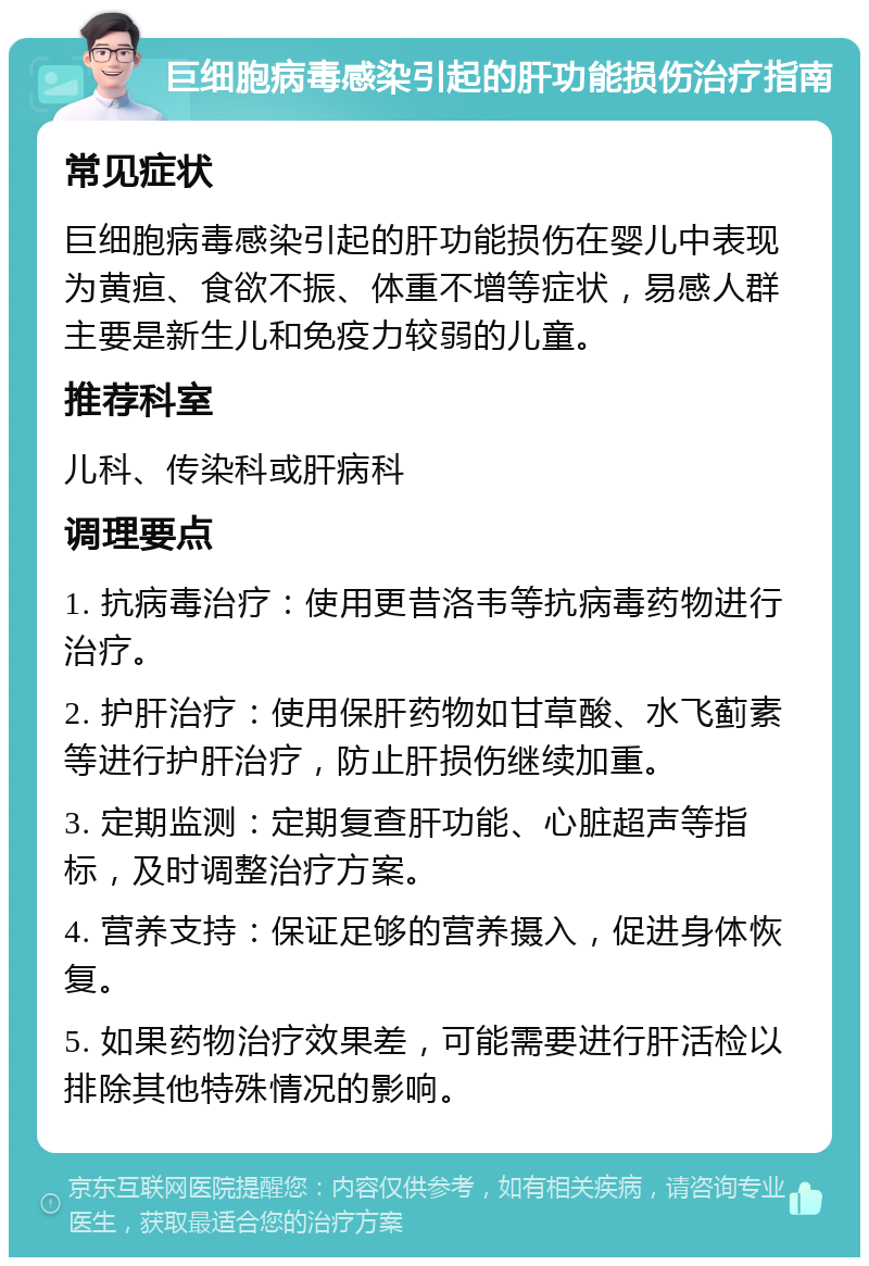 巨细胞病毒感染引起的肝功能损伤治疗指南 常见症状 巨细胞病毒感染引起的肝功能损伤在婴儿中表现为黄疸、食欲不振、体重不增等症状，易感人群主要是新生儿和免疫力较弱的儿童。 推荐科室 儿科、传染科或肝病科 调理要点 1. 抗病毒治疗：使用更昔洛韦等抗病毒药物进行治疗。 2. 护肝治疗：使用保肝药物如甘草酸、水飞蓟素等进行护肝治疗，防止肝损伤继续加重。 3. 定期监测：定期复查肝功能、心脏超声等指标，及时调整治疗方案。 4. 营养支持：保证足够的营养摄入，促进身体恢复。 5. 如果药物治疗效果差，可能需要进行肝活检以排除其他特殊情况的影响。