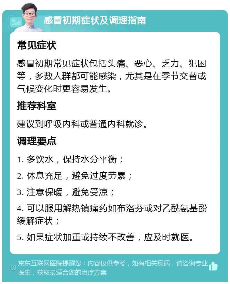 感冒初期症状及调理指南 常见症状 感冒初期常见症状包括头痛、恶心、乏力、犯困等，多数人群都可能感染，尤其是在季节交替或气候变化时更容易发生。 推荐科室 建议到呼吸内科或普通内科就诊。 调理要点 1. 多饮水，保持水分平衡； 2. 休息充足，避免过度劳累； 3. 注意保暖，避免受凉； 4. 可以服用解热镇痛药如布洛芬或对乙酰氨基酚缓解症状； 5. 如果症状加重或持续不改善，应及时就医。