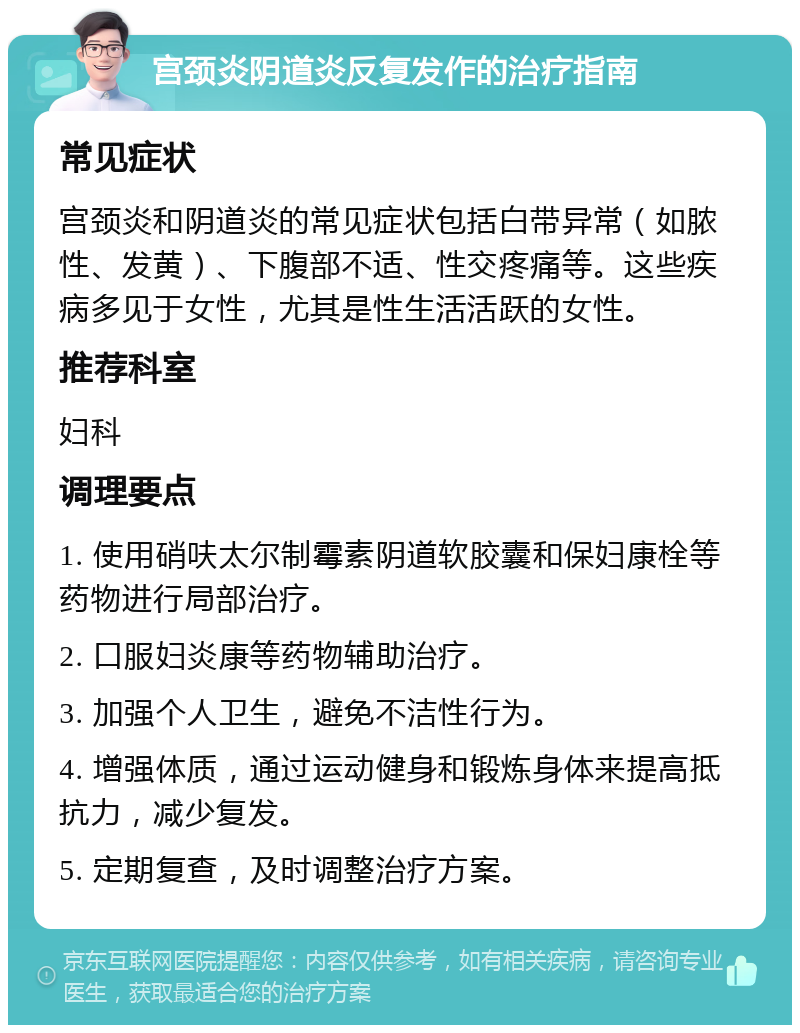 宫颈炎阴道炎反复发作的治疗指南 常见症状 宫颈炎和阴道炎的常见症状包括白带异常（如脓性、发黄）、下腹部不适、性交疼痛等。这些疾病多见于女性，尤其是性生活活跃的女性。 推荐科室 妇科 调理要点 1. 使用硝呋太尔制霉素阴道软胶囊和保妇康栓等药物进行局部治疗。 2. 口服妇炎康等药物辅助治疗。 3. 加强个人卫生，避免不洁性行为。 4. 增强体质，通过运动健身和锻炼身体来提高抵抗力，减少复发。 5. 定期复查，及时调整治疗方案。