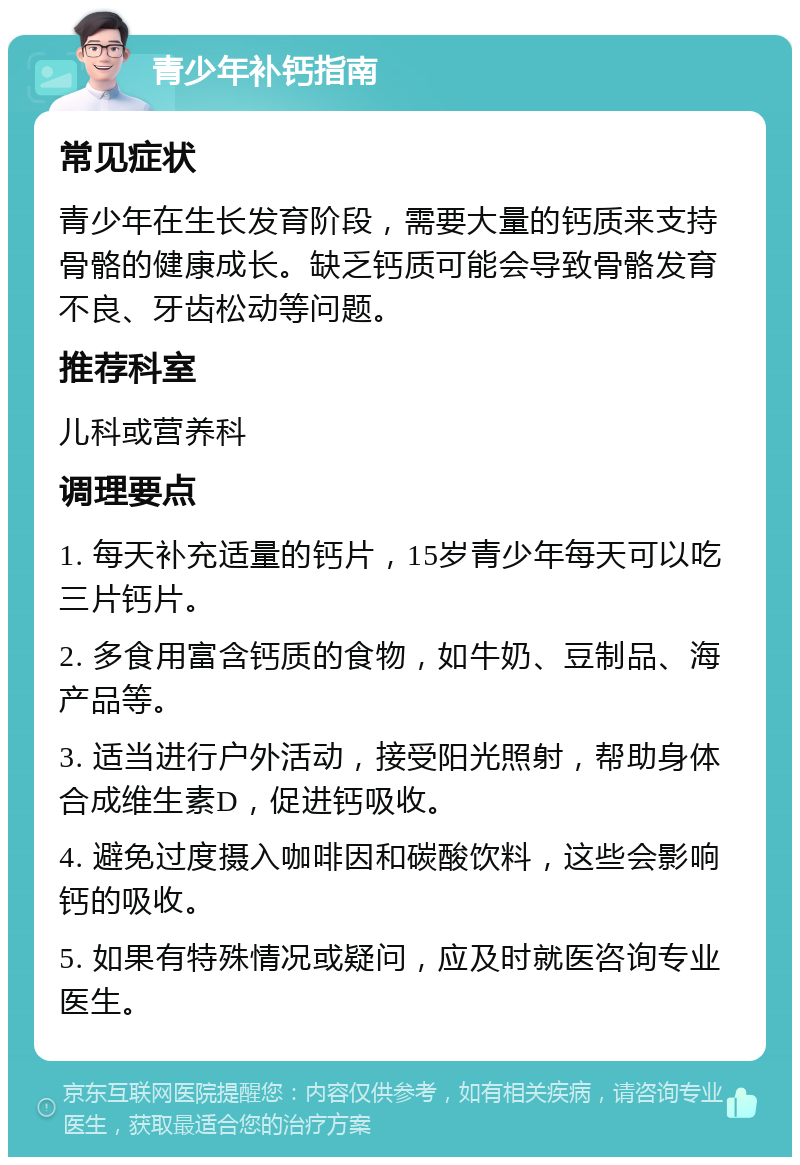 青少年补钙指南 常见症状 青少年在生长发育阶段，需要大量的钙质来支持骨骼的健康成长。缺乏钙质可能会导致骨骼发育不良、牙齿松动等问题。 推荐科室 儿科或营养科 调理要点 1. 每天补充适量的钙片，15岁青少年每天可以吃三片钙片。 2. 多食用富含钙质的食物，如牛奶、豆制品、海产品等。 3. 适当进行户外活动，接受阳光照射，帮助身体合成维生素D，促进钙吸收。 4. 避免过度摄入咖啡因和碳酸饮料，这些会影响钙的吸收。 5. 如果有特殊情况或疑问，应及时就医咨询专业医生。