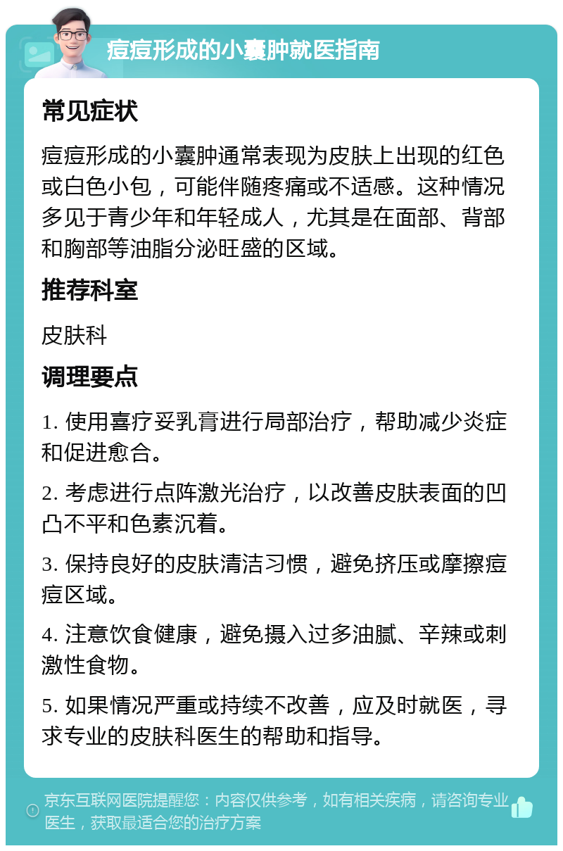 痘痘形成的小囊肿就医指南 常见症状 痘痘形成的小囊肿通常表现为皮肤上出现的红色或白色小包，可能伴随疼痛或不适感。这种情况多见于青少年和年轻成人，尤其是在面部、背部和胸部等油脂分泌旺盛的区域。 推荐科室 皮肤科 调理要点 1. 使用喜疗妥乳膏进行局部治疗，帮助减少炎症和促进愈合。 2. 考虑进行点阵激光治疗，以改善皮肤表面的凹凸不平和色素沉着。 3. 保持良好的皮肤清洁习惯，避免挤压或摩擦痘痘区域。 4. 注意饮食健康，避免摄入过多油腻、辛辣或刺激性食物。 5. 如果情况严重或持续不改善，应及时就医，寻求专业的皮肤科医生的帮助和指导。