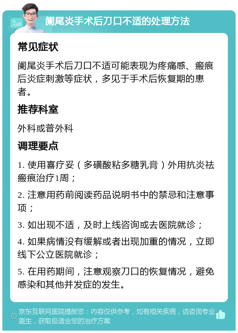 阑尾炎手术后刀口不适的处理方法 常见症状 阑尾炎手术后刀口不适可能表现为疼痛感、瘢痕后炎症刺激等症状，多见于手术后恢复期的患者。 推荐科室 外科或普外科 调理要点 1. 使用喜疗妥（多磺酸粘多糖乳膏）外用抗炎祛瘢痕治疗1周； 2. 注意用药前阅读药品说明书中的禁忌和注意事项； 3. 如出现不适，及时上线咨询或去医院就诊； 4. 如果病情没有缓解或者出现加重的情况，立即线下公立医院就诊； 5. 在用药期间，注意观察刀口的恢复情况，避免感染和其他并发症的发生。