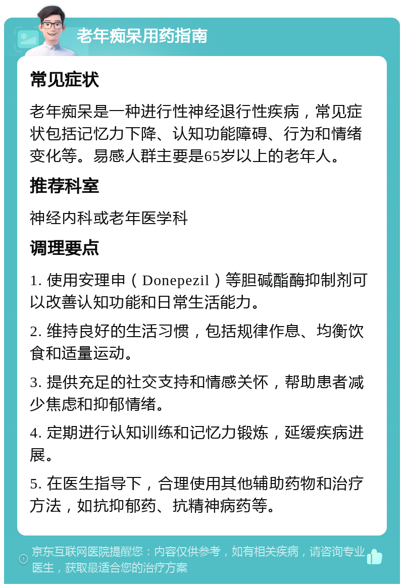 老年痴呆用药指南 常见症状 老年痴呆是一种进行性神经退行性疾病，常见症状包括记忆力下降、认知功能障碍、行为和情绪变化等。易感人群主要是65岁以上的老年人。 推荐科室 神经内科或老年医学科 调理要点 1. 使用安理申（Donepezil）等胆碱酯酶抑制剂可以改善认知功能和日常生活能力。 2. 维持良好的生活习惯，包括规律作息、均衡饮食和适量运动。 3. 提供充足的社交支持和情感关怀，帮助患者减少焦虑和抑郁情绪。 4. 定期进行认知训练和记忆力锻炼，延缓疾病进展。 5. 在医生指导下，合理使用其他辅助药物和治疗方法，如抗抑郁药、抗精神病药等。