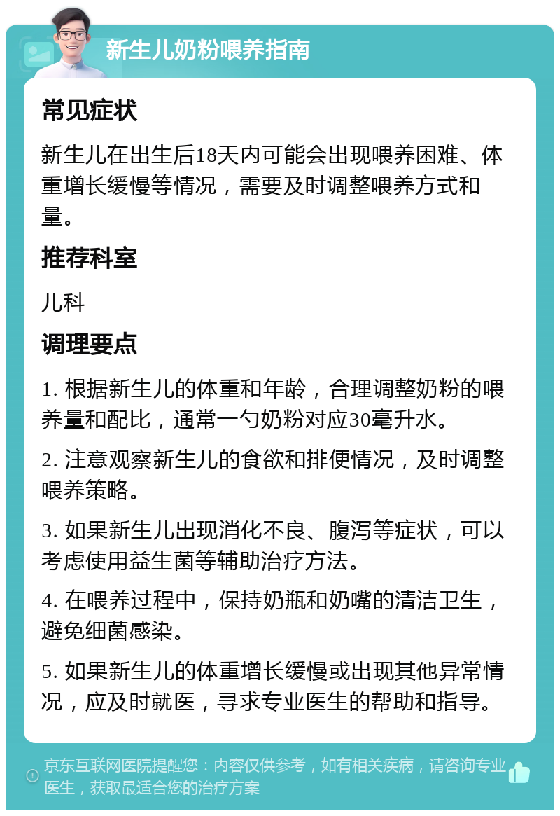 新生儿奶粉喂养指南 常见症状 新生儿在出生后18天内可能会出现喂养困难、体重增长缓慢等情况，需要及时调整喂养方式和量。 推荐科室 儿科 调理要点 1. 根据新生儿的体重和年龄，合理调整奶粉的喂养量和配比，通常一勺奶粉对应30毫升水。 2. 注意观察新生儿的食欲和排便情况，及时调整喂养策略。 3. 如果新生儿出现消化不良、腹泻等症状，可以考虑使用益生菌等辅助治疗方法。 4. 在喂养过程中，保持奶瓶和奶嘴的清洁卫生，避免细菌感染。 5. 如果新生儿的体重增长缓慢或出现其他异常情况，应及时就医，寻求专业医生的帮助和指导。