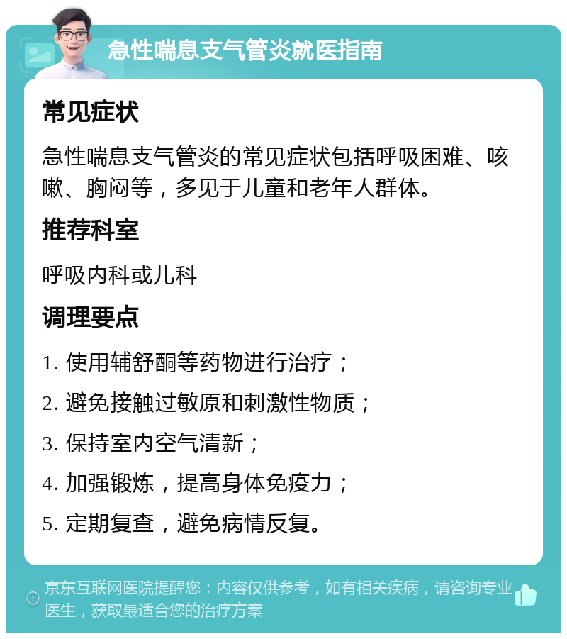 急性喘息支气管炎就医指南 常见症状 急性喘息支气管炎的常见症状包括呼吸困难、咳嗽、胸闷等，多见于儿童和老年人群体。 推荐科室 呼吸内科或儿科 调理要点 1. 使用辅舒酮等药物进行治疗； 2. 避免接触过敏原和刺激性物质； 3. 保持室内空气清新； 4. 加强锻炼，提高身体免疫力； 5. 定期复查，避免病情反复。