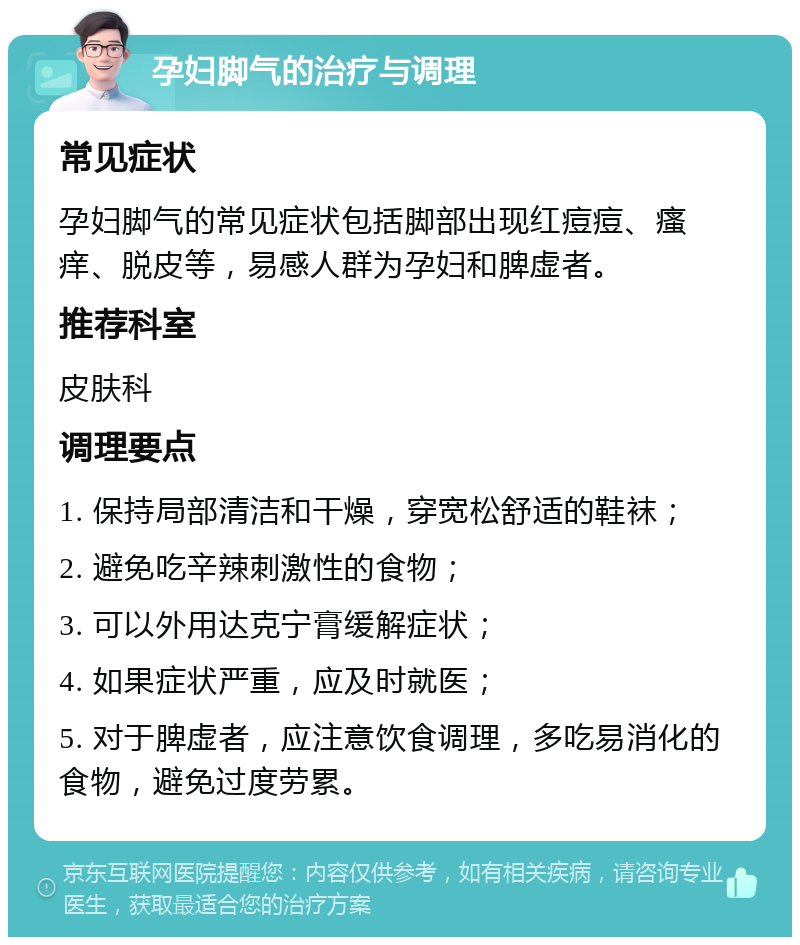 孕妇脚气的治疗与调理 常见症状 孕妇脚气的常见症状包括脚部出现红痘痘、瘙痒、脱皮等，易感人群为孕妇和脾虚者。 推荐科室 皮肤科 调理要点 1. 保持局部清洁和干燥，穿宽松舒适的鞋袜； 2. 避免吃辛辣刺激性的食物； 3. 可以外用达克宁膏缓解症状； 4. 如果症状严重，应及时就医； 5. 对于脾虚者，应注意饮食调理，多吃易消化的食物，避免过度劳累。