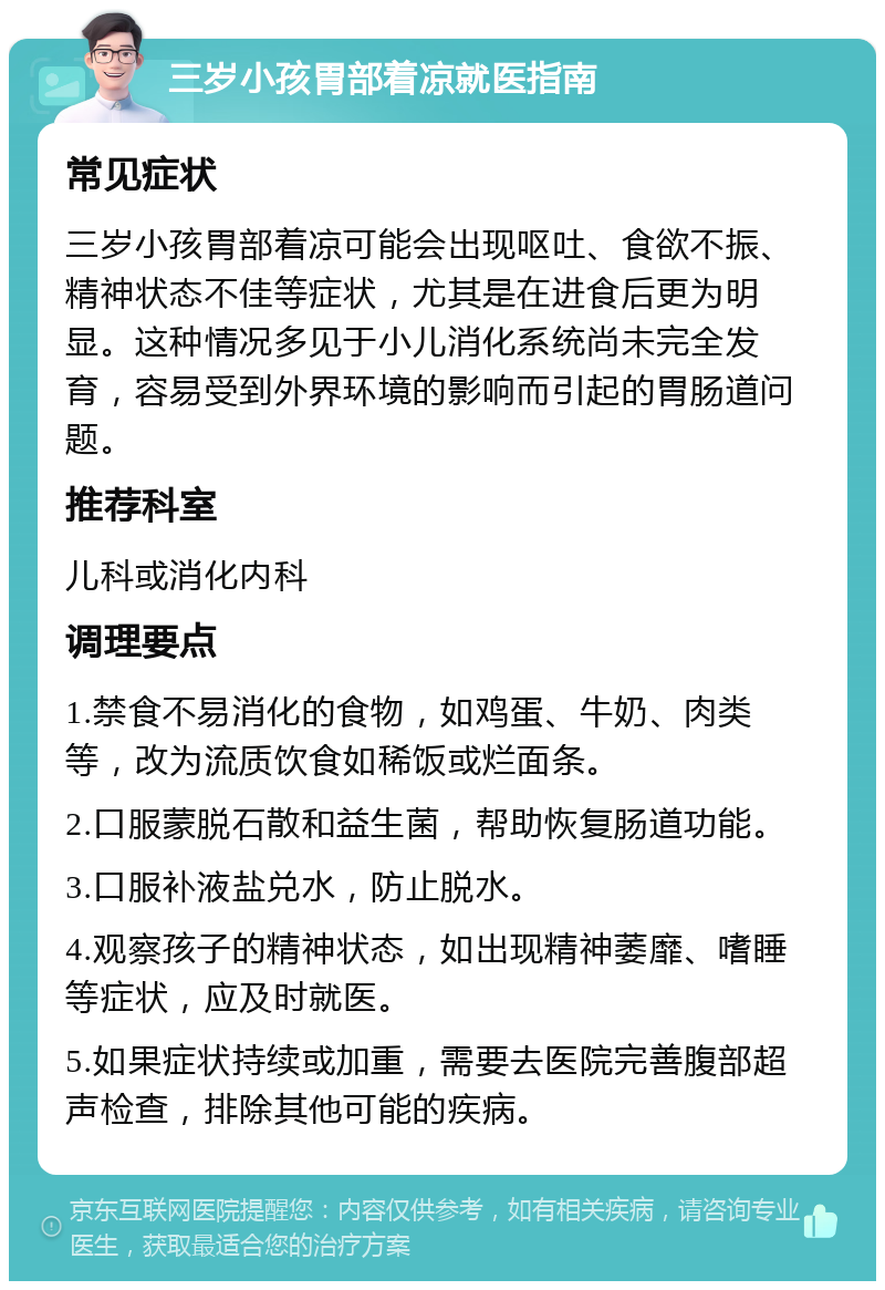 三岁小孩胃部着凉就医指南 常见症状 三岁小孩胃部着凉可能会出现呕吐、食欲不振、精神状态不佳等症状，尤其是在进食后更为明显。这种情况多见于小儿消化系统尚未完全发育，容易受到外界环境的影响而引起的胃肠道问题。 推荐科室 儿科或消化内科 调理要点 1.禁食不易消化的食物，如鸡蛋、牛奶、肉类等，改为流质饮食如稀饭或烂面条。 2.口服蒙脱石散和益生菌，帮助恢复肠道功能。 3.口服补液盐兑水，防止脱水。 4.观察孩子的精神状态，如出现精神萎靡、嗜睡等症状，应及时就医。 5.如果症状持续或加重，需要去医院完善腹部超声检查，排除其他可能的疾病。