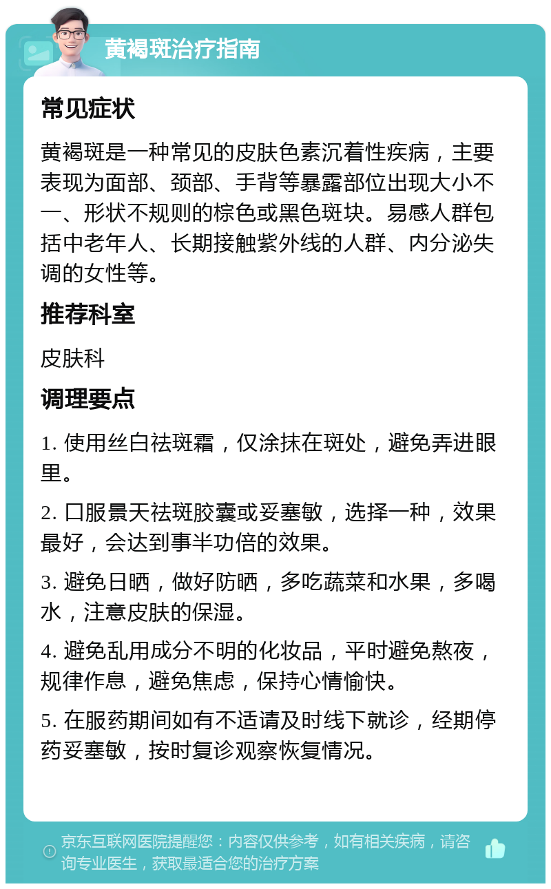 黄褐斑治疗指南 常见症状 黄褐斑是一种常见的皮肤色素沉着性疾病，主要表现为面部、颈部、手背等暴露部位出现大小不一、形状不规则的棕色或黑色斑块。易感人群包括中老年人、长期接触紫外线的人群、内分泌失调的女性等。 推荐科室 皮肤科 调理要点 1. 使用丝白祛斑霜，仅涂抹在斑处，避免弄进眼里。 2. 口服景天祛斑胶囊或妥塞敏，选择一种，效果最好，会达到事半功倍的效果。 3. 避免日晒，做好防晒，多吃蔬菜和水果，多喝水，注意皮肤的保湿。 4. 避免乱用成分不明的化妆品，平时避免熬夜，规律作息，避免焦虑，保持心情愉快。 5. 在服药期间如有不适请及时线下就诊，经期停药妥塞敏，按时复诊观察恢复情况。