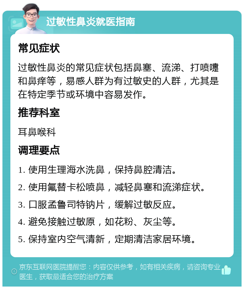 过敏性鼻炎就医指南 常见症状 过敏性鼻炎的常见症状包括鼻塞、流涕、打喷嚏和鼻痒等，易感人群为有过敏史的人群，尤其是在特定季节或环境中容易发作。 推荐科室 耳鼻喉科 调理要点 1. 使用生理海水洗鼻，保持鼻腔清洁。 2. 使用氟替卡松喷鼻，减轻鼻塞和流涕症状。 3. 口服孟鲁司特钠片，缓解过敏反应。 4. 避免接触过敏原，如花粉、灰尘等。 5. 保持室内空气清新，定期清洁家居环境。