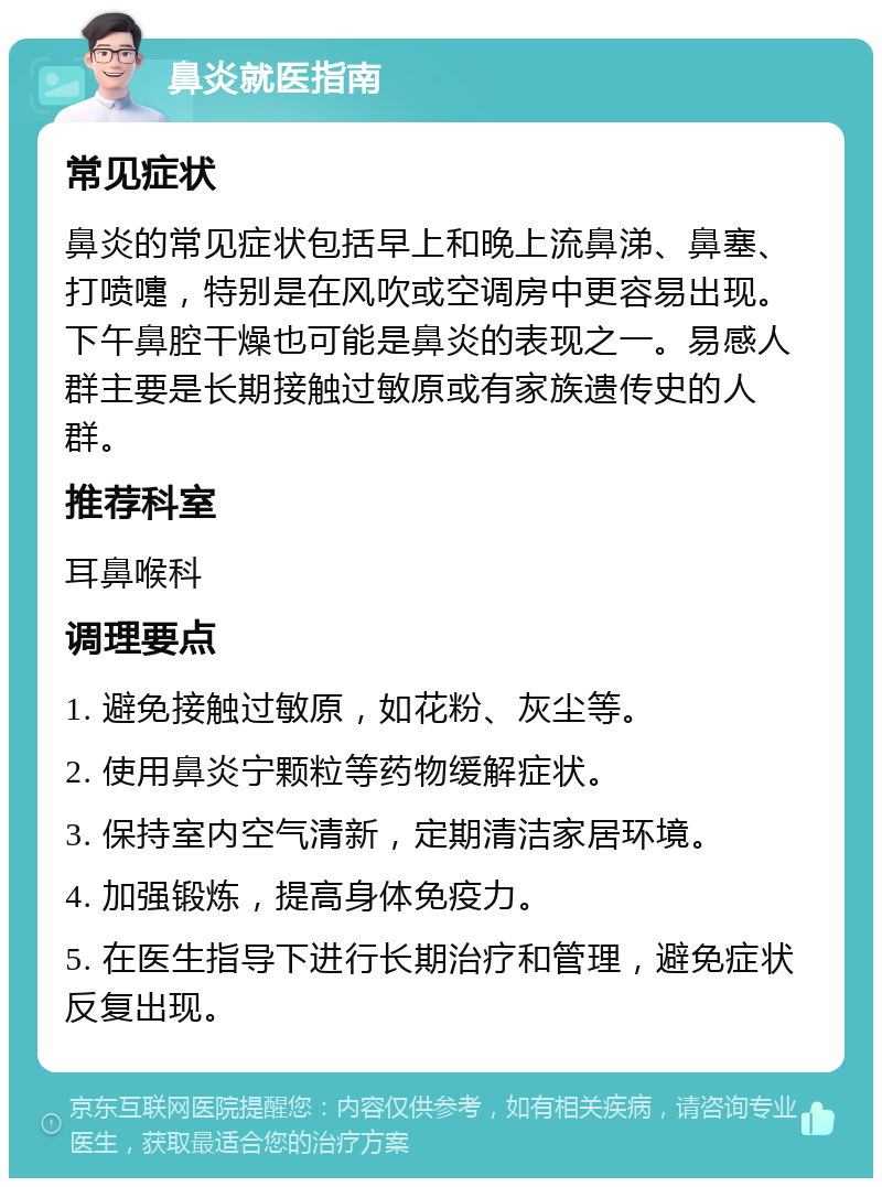 鼻炎就医指南 常见症状 鼻炎的常见症状包括早上和晚上流鼻涕、鼻塞、打喷嚏，特别是在风吹或空调房中更容易出现。下午鼻腔干燥也可能是鼻炎的表现之一。易感人群主要是长期接触过敏原或有家族遗传史的人群。 推荐科室 耳鼻喉科 调理要点 1. 避免接触过敏原，如花粉、灰尘等。 2. 使用鼻炎宁颗粒等药物缓解症状。 3. 保持室内空气清新，定期清洁家居环境。 4. 加强锻炼，提高身体免疫力。 5. 在医生指导下进行长期治疗和管理，避免症状反复出现。