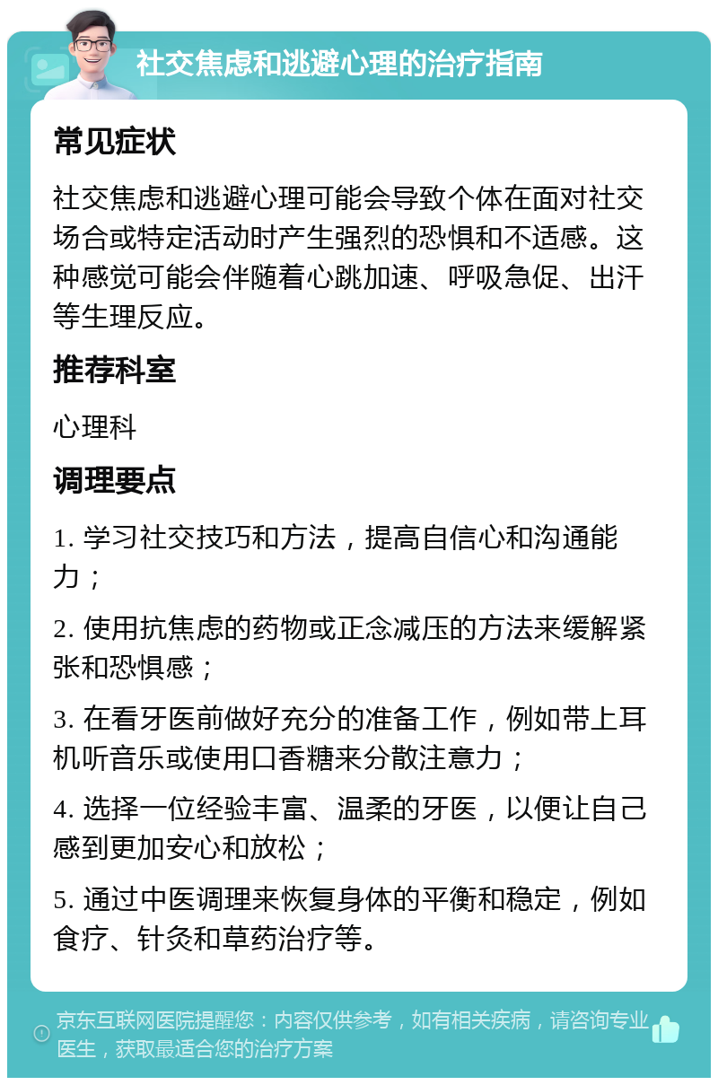 社交焦虑和逃避心理的治疗指南 常见症状 社交焦虑和逃避心理可能会导致个体在面对社交场合或特定活动时产生强烈的恐惧和不适感。这种感觉可能会伴随着心跳加速、呼吸急促、出汗等生理反应。 推荐科室 心理科 调理要点 1. 学习社交技巧和方法，提高自信心和沟通能力； 2. 使用抗焦虑的药物或正念减压的方法来缓解紧张和恐惧感； 3. 在看牙医前做好充分的准备工作，例如带上耳机听音乐或使用口香糖来分散注意力； 4. 选择一位经验丰富、温柔的牙医，以便让自己感到更加安心和放松； 5. 通过中医调理来恢复身体的平衡和稳定，例如食疗、针灸和草药治疗等。