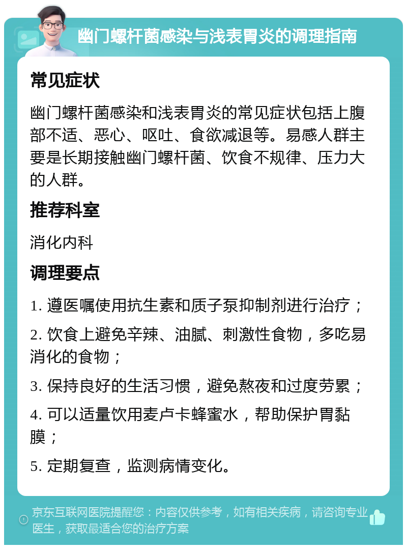 幽门螺杆菌感染与浅表胃炎的调理指南 常见症状 幽门螺杆菌感染和浅表胃炎的常见症状包括上腹部不适、恶心、呕吐、食欲减退等。易感人群主要是长期接触幽门螺杆菌、饮食不规律、压力大的人群。 推荐科室 消化内科 调理要点 1. 遵医嘱使用抗生素和质子泵抑制剂进行治疗； 2. 饮食上避免辛辣、油腻、刺激性食物，多吃易消化的食物； 3. 保持良好的生活习惯，避免熬夜和过度劳累； 4. 可以适量饮用麦卢卡蜂蜜水，帮助保护胃黏膜； 5. 定期复查，监测病情变化。