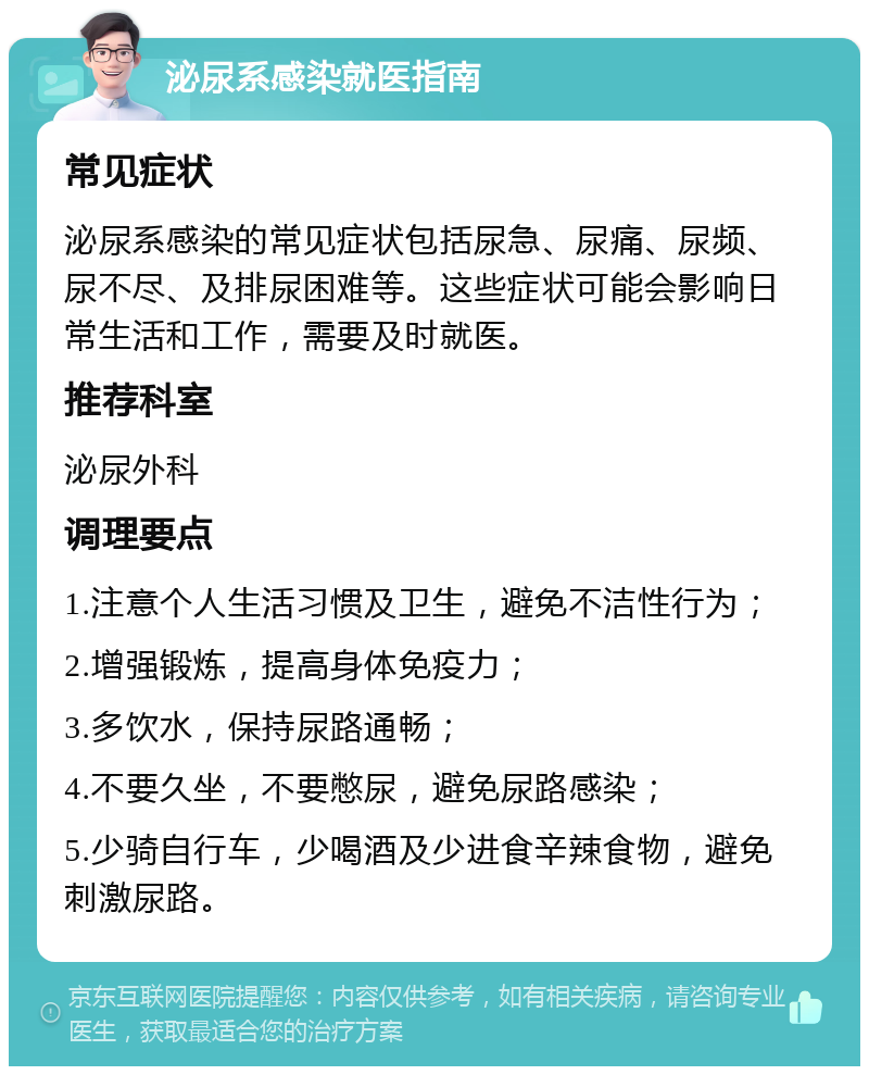 泌尿系感染就医指南 常见症状 泌尿系感染的常见症状包括尿急、尿痛、尿频、尿不尽、及排尿困难等。这些症状可能会影响日常生活和工作，需要及时就医。 推荐科室 泌尿外科 调理要点 1.注意个人生活习惯及卫生，避免不洁性行为； 2.增强锻炼，提高身体免疫力； 3.多饮水，保持尿路通畅； 4.不要久坐，不要憋尿，避免尿路感染； 5.少骑自行车，少喝酒及少进食辛辣食物，避免刺激尿路。