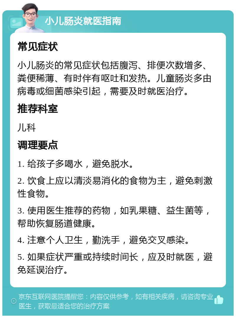 小儿肠炎就医指南 常见症状 小儿肠炎的常见症状包括腹泻、排便次数增多、粪便稀薄、有时伴有呕吐和发热。儿童肠炎多由病毒或细菌感染引起，需要及时就医治疗。 推荐科室 儿科 调理要点 1. 给孩子多喝水，避免脱水。 2. 饮食上应以清淡易消化的食物为主，避免刺激性食物。 3. 使用医生推荐的药物，如乳果糖、益生菌等，帮助恢复肠道健康。 4. 注意个人卫生，勤洗手，避免交叉感染。 5. 如果症状严重或持续时间长，应及时就医，避免延误治疗。