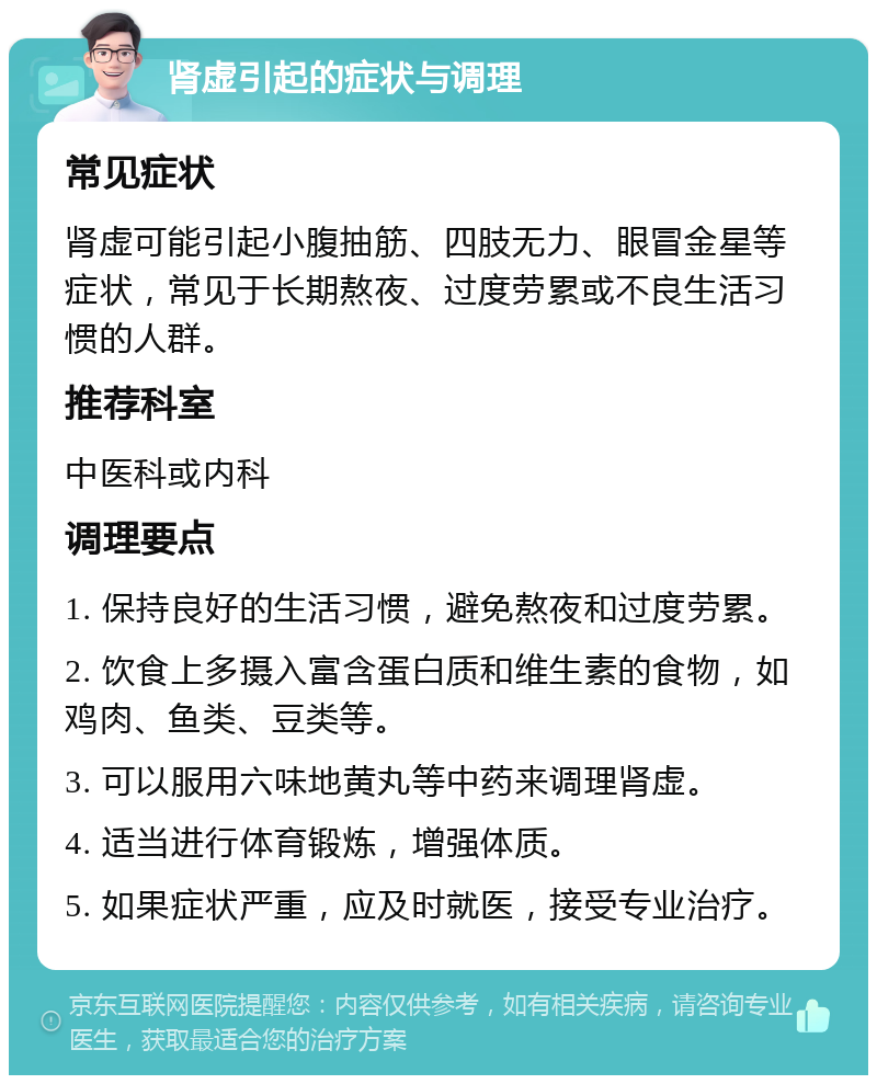 肾虚引起的症状与调理 常见症状 肾虚可能引起小腹抽筋、四肢无力、眼冒金星等症状，常见于长期熬夜、过度劳累或不良生活习惯的人群。 推荐科室 中医科或内科 调理要点 1. 保持良好的生活习惯，避免熬夜和过度劳累。 2. 饮食上多摄入富含蛋白质和维生素的食物，如鸡肉、鱼类、豆类等。 3. 可以服用六味地黄丸等中药来调理肾虚。 4. 适当进行体育锻炼，增强体质。 5. 如果症状严重，应及时就医，接受专业治疗。