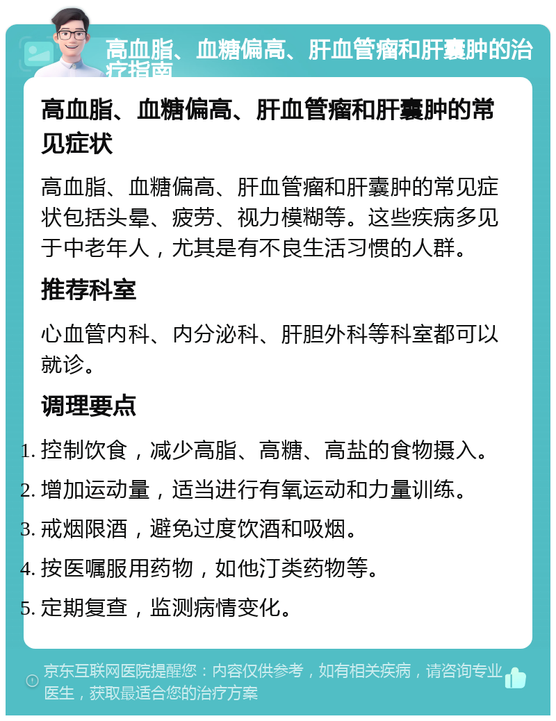 高血脂、血糖偏高、肝血管瘤和肝囊肿的治疗指南 高血脂、血糖偏高、肝血管瘤和肝囊肿的常见症状 高血脂、血糖偏高、肝血管瘤和肝囊肿的常见症状包括头晕、疲劳、视力模糊等。这些疾病多见于中老年人，尤其是有不良生活习惯的人群。 推荐科室 心血管内科、内分泌科、肝胆外科等科室都可以就诊。 调理要点 控制饮食，减少高脂、高糖、高盐的食物摄入。 增加运动量，适当进行有氧运动和力量训练。 戒烟限酒，避免过度饮酒和吸烟。 按医嘱服用药物，如他汀类药物等。 定期复查，监测病情变化。