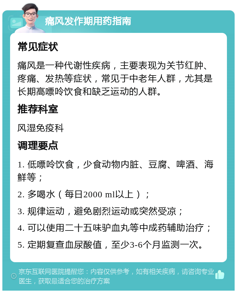 痛风发作期用药指南 常见症状 痛风是一种代谢性疾病，主要表现为关节红肿、疼痛、发热等症状，常见于中老年人群，尤其是长期高嘌呤饮食和缺乏运动的人群。 推荐科室 风湿免疫科 调理要点 1. 低嘌呤饮食，少食动物内脏、豆腐、啤酒、海鲜等； 2. 多喝水（每日2000 ml以上）； 3. 规律运动，避免剧烈运动或突然受凉； 4. 可以使用二十五味驴血丸等中成药辅助治疗； 5. 定期复查血尿酸值，至少3-6个月监测一次。