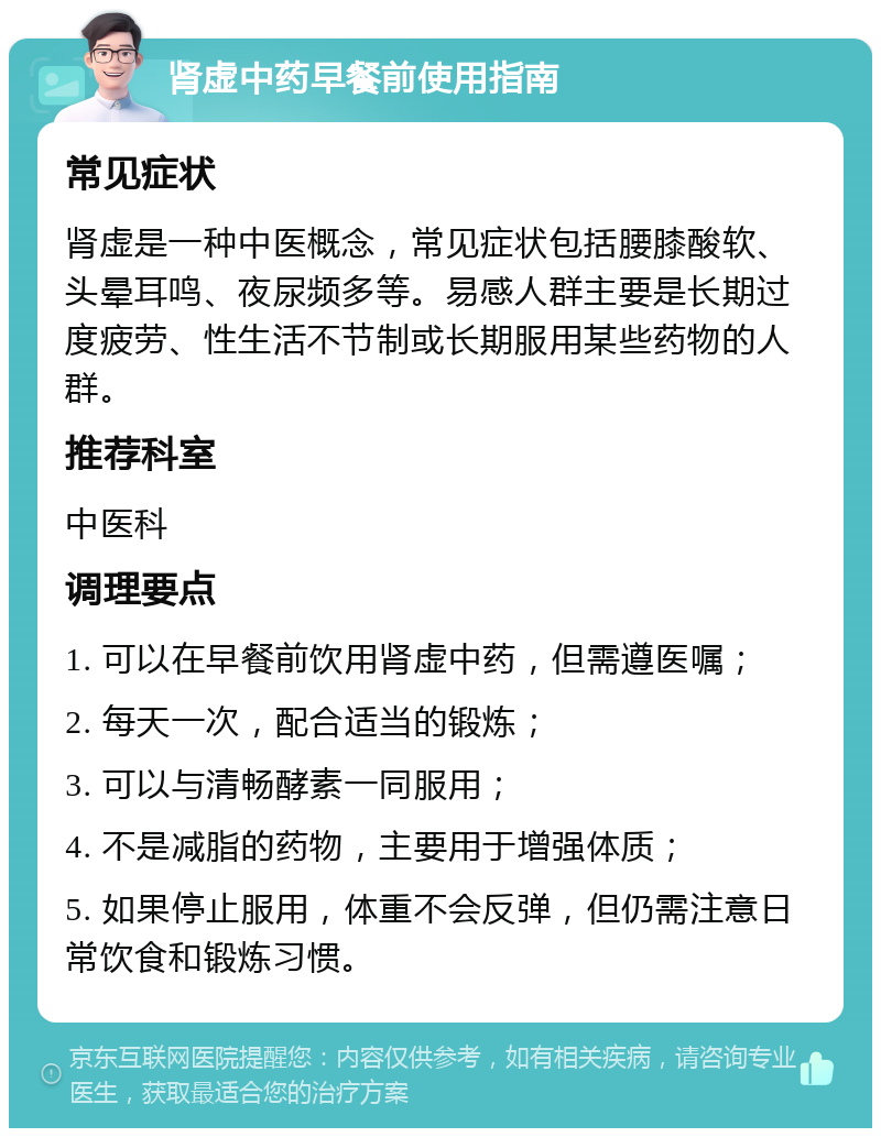 肾虚中药早餐前使用指南 常见症状 肾虚是一种中医概念，常见症状包括腰膝酸软、头晕耳鸣、夜尿频多等。易感人群主要是长期过度疲劳、性生活不节制或长期服用某些药物的人群。 推荐科室 中医科 调理要点 1. 可以在早餐前饮用肾虚中药，但需遵医嘱； 2. 每天一次，配合适当的锻炼； 3. 可以与清畅酵素一同服用； 4. 不是减脂的药物，主要用于增强体质； 5. 如果停止服用，体重不会反弹，但仍需注意日常饮食和锻炼习惯。