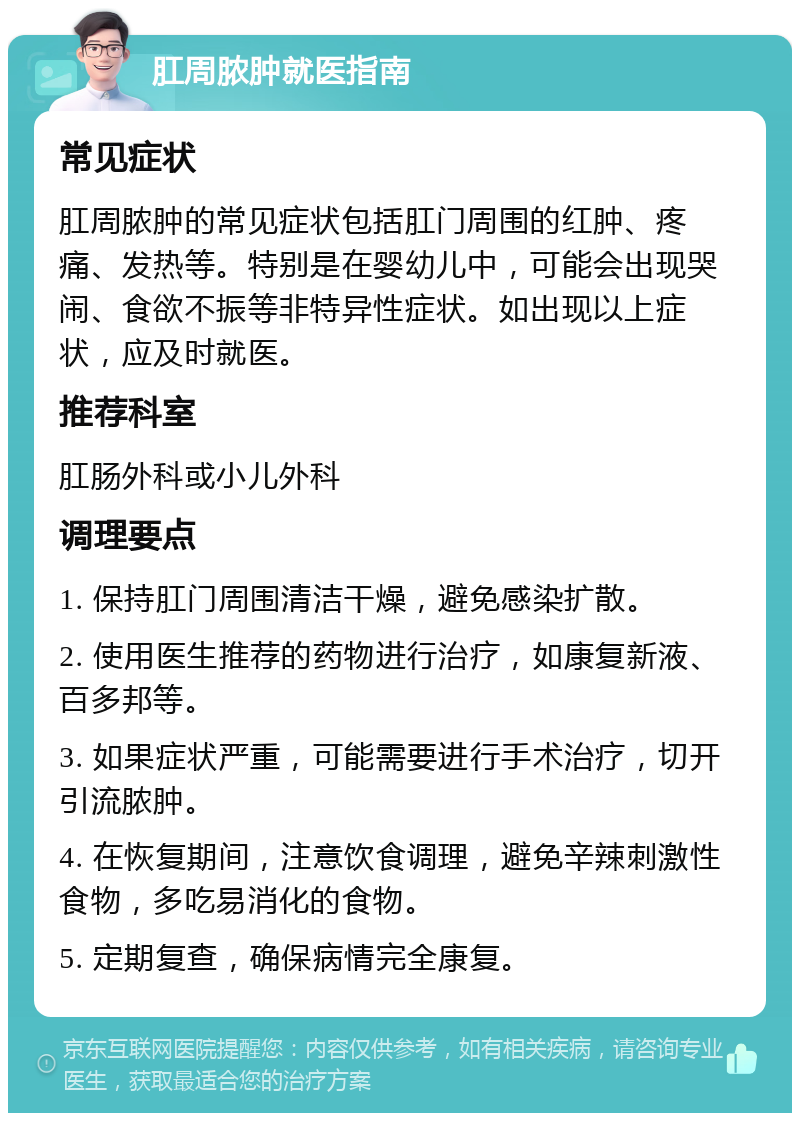 肛周脓肿就医指南 常见症状 肛周脓肿的常见症状包括肛门周围的红肿、疼痛、发热等。特别是在婴幼儿中，可能会出现哭闹、食欲不振等非特异性症状。如出现以上症状，应及时就医。 推荐科室 肛肠外科或小儿外科 调理要点 1. 保持肛门周围清洁干燥，避免感染扩散。 2. 使用医生推荐的药物进行治疗，如康复新液、百多邦等。 3. 如果症状严重，可能需要进行手术治疗，切开引流脓肿。 4. 在恢复期间，注意饮食调理，避免辛辣刺激性食物，多吃易消化的食物。 5. 定期复查，确保病情完全康复。