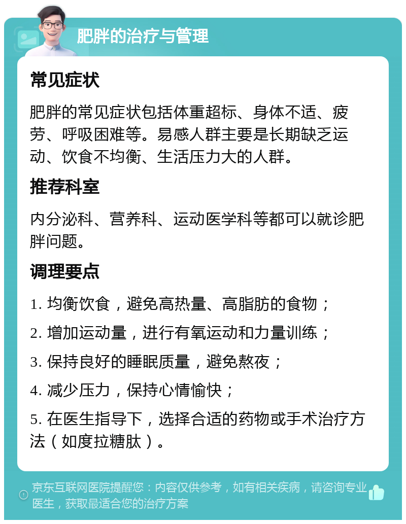 肥胖的治疗与管理 常见症状 肥胖的常见症状包括体重超标、身体不适、疲劳、呼吸困难等。易感人群主要是长期缺乏运动、饮食不均衡、生活压力大的人群。 推荐科室 内分泌科、营养科、运动医学科等都可以就诊肥胖问题。 调理要点 1. 均衡饮食，避免高热量、高脂肪的食物； 2. 增加运动量，进行有氧运动和力量训练； 3. 保持良好的睡眠质量，避免熬夜； 4. 减少压力，保持心情愉快； 5. 在医生指导下，选择合适的药物或手术治疗方法（如度拉糖肽）。