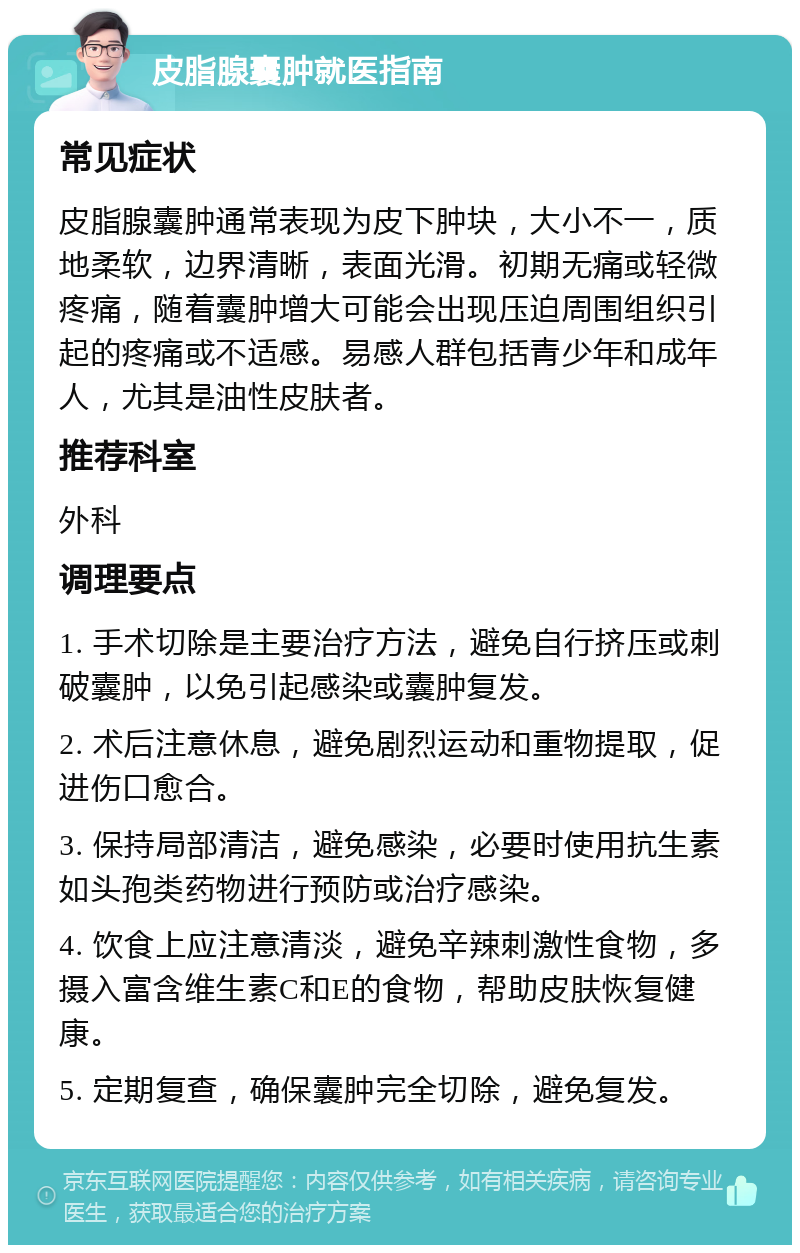 皮脂腺囊肿就医指南 常见症状 皮脂腺囊肿通常表现为皮下肿块，大小不一，质地柔软，边界清晰，表面光滑。初期无痛或轻微疼痛，随着囊肿增大可能会出现压迫周围组织引起的疼痛或不适感。易感人群包括青少年和成年人，尤其是油性皮肤者。 推荐科室 外科 调理要点 1. 手术切除是主要治疗方法，避免自行挤压或刺破囊肿，以免引起感染或囊肿复发。 2. 术后注意休息，避免剧烈运动和重物提取，促进伤口愈合。 3. 保持局部清洁，避免感染，必要时使用抗生素如头孢类药物进行预防或治疗感染。 4. 饮食上应注意清淡，避免辛辣刺激性食物，多摄入富含维生素C和E的食物，帮助皮肤恢复健康。 5. 定期复查，确保囊肿完全切除，避免复发。