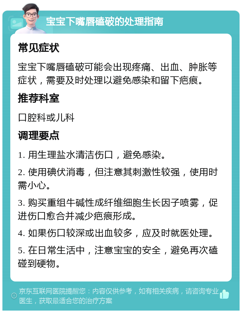 宝宝下嘴唇磕破的处理指南 常见症状 宝宝下嘴唇磕破可能会出现疼痛、出血、肿胀等症状，需要及时处理以避免感染和留下疤痕。 推荐科室 口腔科或儿科 调理要点 1. 用生理盐水清洁伤口，避免感染。 2. 使用碘伏消毒，但注意其刺激性较强，使用时需小心。 3. 购买重组牛碱性成纤维细胞生长因子喷雾，促进伤口愈合并减少疤痕形成。 4. 如果伤口较深或出血较多，应及时就医处理。 5. 在日常生活中，注意宝宝的安全，避免再次磕碰到硬物。