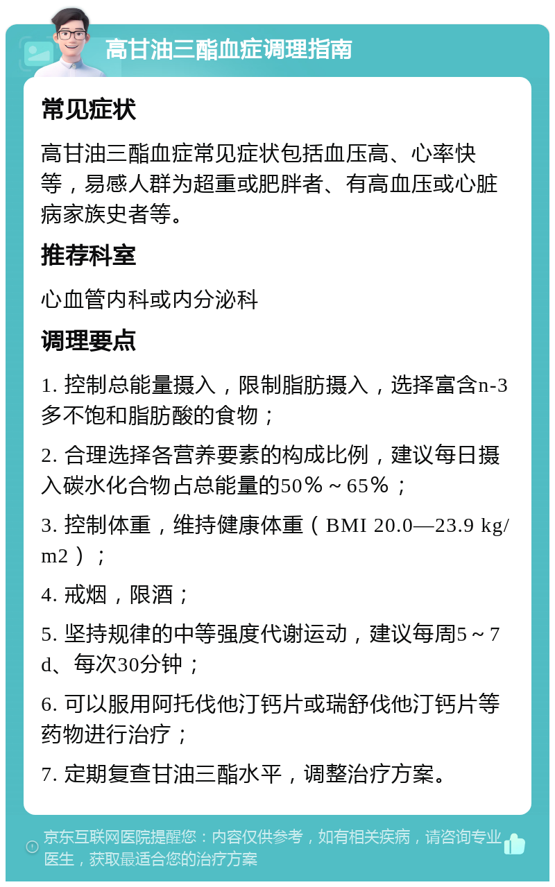 高甘油三酯血症调理指南 常见症状 高甘油三酯血症常见症状包括血压高、心率快等，易感人群为超重或肥胖者、有高血压或心脏病家族史者等。 推荐科室 心血管内科或内分泌科 调理要点 1. 控制总能量摄入，限制脂肪摄入，选择富含n-3多不饱和脂肪酸的食物； 2. 合理选择各营养要素的构成比例，建议每日摄入碳水化合物占总能量的50％～65％； 3. 控制体重，维持健康体重（BMI 20.0—23.9 kg/m2）； 4. 戒烟，限酒； 5. 坚持规律的中等强度代谢运动，建议每周5～7 d、每次30分钟； 6. 可以服用阿托伐他汀钙片或瑞舒伐他汀钙片等药物进行治疗； 7. 定期复查甘油三酯水平，调整治疗方案。