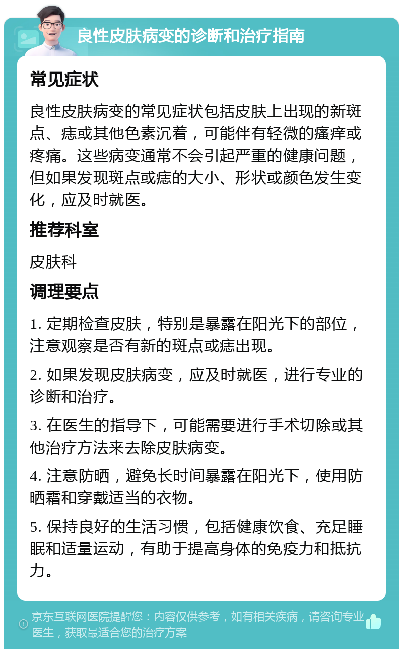 良性皮肤病变的诊断和治疗指南 常见症状 良性皮肤病变的常见症状包括皮肤上出现的新斑点、痣或其他色素沉着，可能伴有轻微的瘙痒或疼痛。这些病变通常不会引起严重的健康问题，但如果发现斑点或痣的大小、形状或颜色发生变化，应及时就医。 推荐科室 皮肤科 调理要点 1. 定期检查皮肤，特别是暴露在阳光下的部位，注意观察是否有新的斑点或痣出现。 2. 如果发现皮肤病变，应及时就医，进行专业的诊断和治疗。 3. 在医生的指导下，可能需要进行手术切除或其他治疗方法来去除皮肤病变。 4. 注意防晒，避免长时间暴露在阳光下，使用防晒霜和穿戴适当的衣物。 5. 保持良好的生活习惯，包括健康饮食、充足睡眠和适量运动，有助于提高身体的免疫力和抵抗力。