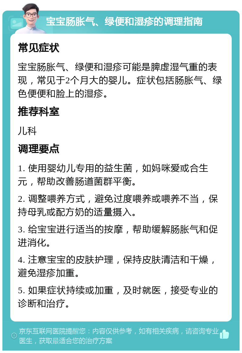 宝宝肠胀气、绿便和湿疹的调理指南 常见症状 宝宝肠胀气、绿便和湿疹可能是脾虚湿气重的表现，常见于2个月大的婴儿。症状包括肠胀气、绿色便便和脸上的湿疹。 推荐科室 儿科 调理要点 1. 使用婴幼儿专用的益生菌，如妈咪爱或合生元，帮助改善肠道菌群平衡。 2. 调整喂养方式，避免过度喂养或喂养不当，保持母乳或配方奶的适量摄入。 3. 给宝宝进行适当的按摩，帮助缓解肠胀气和促进消化。 4. 注意宝宝的皮肤护理，保持皮肤清洁和干燥，避免湿疹加重。 5. 如果症状持续或加重，及时就医，接受专业的诊断和治疗。