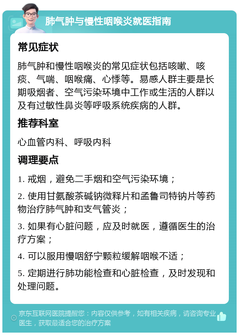 肺气肿与慢性咽喉炎就医指南 常见症状 肺气肿和慢性咽喉炎的常见症状包括咳嗽、咳痰、气喘、咽喉痛、心悸等。易感人群主要是长期吸烟者、空气污染环境中工作或生活的人群以及有过敏性鼻炎等呼吸系统疾病的人群。 推荐科室 心血管内科、呼吸内科 调理要点 1. 戒烟，避免二手烟和空气污染环境； 2. 使用甘氨酸茶碱钠微释片和孟鲁司特钠片等药物治疗肺气肿和支气管炎； 3. 如果有心脏问题，应及时就医，遵循医生的治疗方案； 4. 可以服用慢咽舒宁颗粒缓解咽喉不适； 5. 定期进行肺功能检查和心脏检查，及时发现和处理问题。