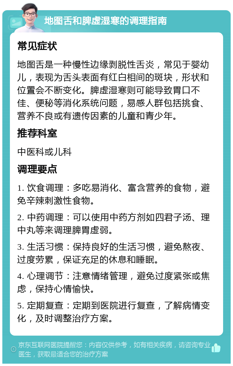 地图舌和脾虚湿寒的调理指南 常见症状 地图舌是一种慢性边缘剥脱性舌炎，常见于婴幼儿，表现为舌头表面有红白相间的斑块，形状和位置会不断变化。脾虚湿寒则可能导致胃口不佳、便秘等消化系统问题，易感人群包括挑食、营养不良或有遗传因素的儿童和青少年。 推荐科室 中医科或儿科 调理要点 1. 饮食调理：多吃易消化、富含营养的食物，避免辛辣刺激性食物。 2. 中药调理：可以使用中药方剂如四君子汤、理中丸等来调理脾胃虚弱。 3. 生活习惯：保持良好的生活习惯，避免熬夜、过度劳累，保证充足的休息和睡眠。 4. 心理调节：注意情绪管理，避免过度紧张或焦虑，保持心情愉快。 5. 定期复查：定期到医院进行复查，了解病情变化，及时调整治疗方案。