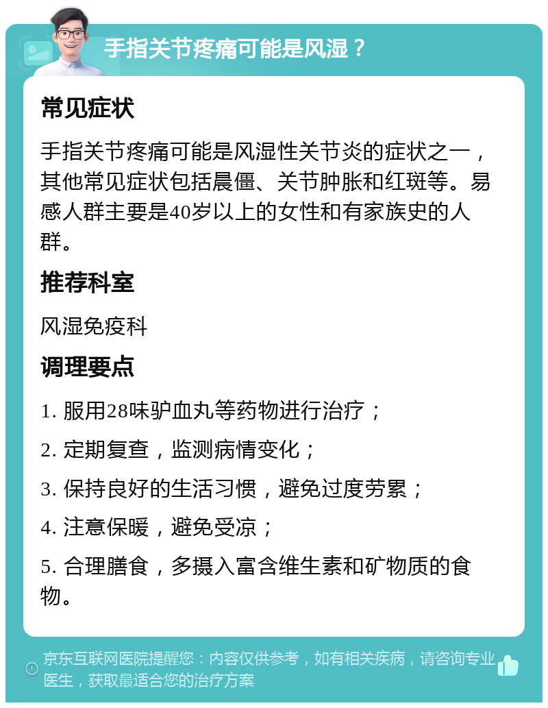 手指关节疼痛可能是风湿？ 常见症状 手指关节疼痛可能是风湿性关节炎的症状之一，其他常见症状包括晨僵、关节肿胀和红斑等。易感人群主要是40岁以上的女性和有家族史的人群。 推荐科室 风湿免疫科 调理要点 1. 服用28味驴血丸等药物进行治疗； 2. 定期复查，监测病情变化； 3. 保持良好的生活习惯，避免过度劳累； 4. 注意保暖，避免受凉； 5. 合理膳食，多摄入富含维生素和矿物质的食物。