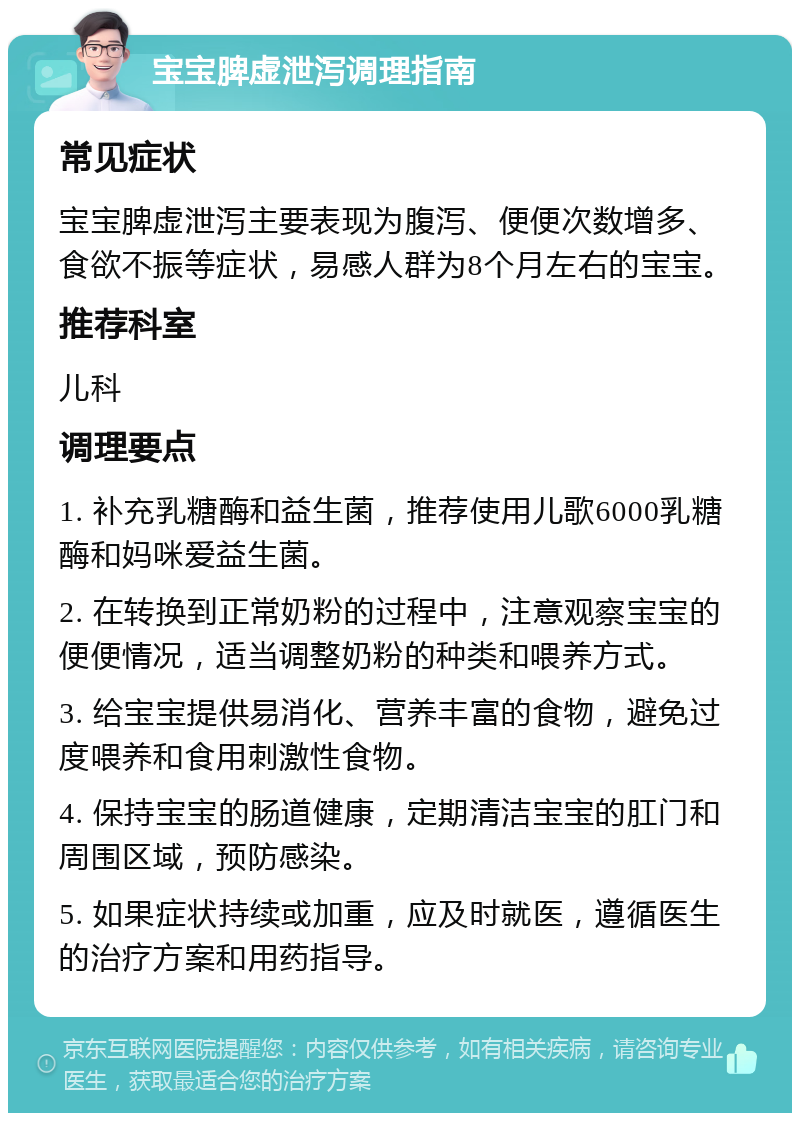 宝宝脾虚泄泻调理指南 常见症状 宝宝脾虚泄泻主要表现为腹泻、便便次数增多、食欲不振等症状，易感人群为8个月左右的宝宝。 推荐科室 儿科 调理要点 1. 补充乳糖酶和益生菌，推荐使用儿歌6000乳糖酶和妈咪爱益生菌。 2. 在转换到正常奶粉的过程中，注意观察宝宝的便便情况，适当调整奶粉的种类和喂养方式。 3. 给宝宝提供易消化、营养丰富的食物，避免过度喂养和食用刺激性食物。 4. 保持宝宝的肠道健康，定期清洁宝宝的肛门和周围区域，预防感染。 5. 如果症状持续或加重，应及时就医，遵循医生的治疗方案和用药指导。