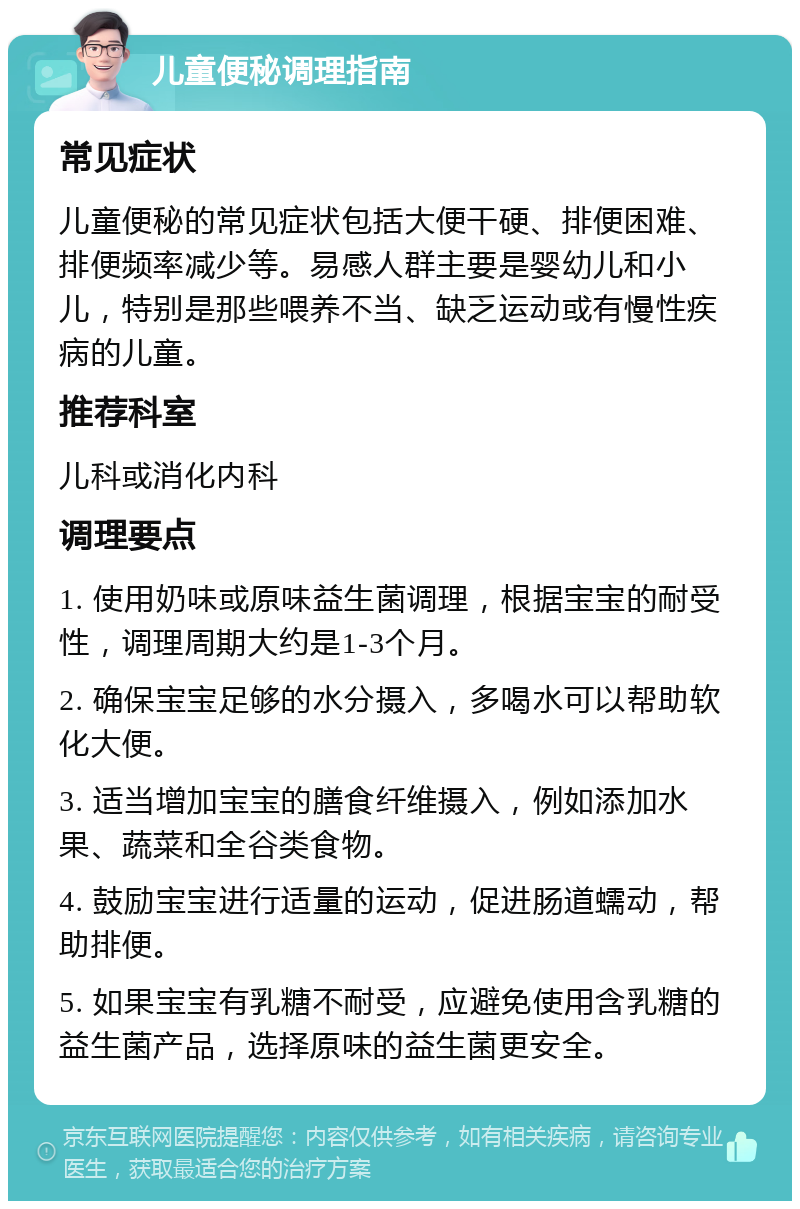 儿童便秘调理指南 常见症状 儿童便秘的常见症状包括大便干硬、排便困难、排便频率减少等。易感人群主要是婴幼儿和小儿，特别是那些喂养不当、缺乏运动或有慢性疾病的儿童。 推荐科室 儿科或消化内科 调理要点 1. 使用奶味或原味益生菌调理，根据宝宝的耐受性，调理周期大约是1-3个月。 2. 确保宝宝足够的水分摄入，多喝水可以帮助软化大便。 3. 适当增加宝宝的膳食纤维摄入，例如添加水果、蔬菜和全谷类食物。 4. 鼓励宝宝进行适量的运动，促进肠道蠕动，帮助排便。 5. 如果宝宝有乳糖不耐受，应避免使用含乳糖的益生菌产品，选择原味的益生菌更安全。