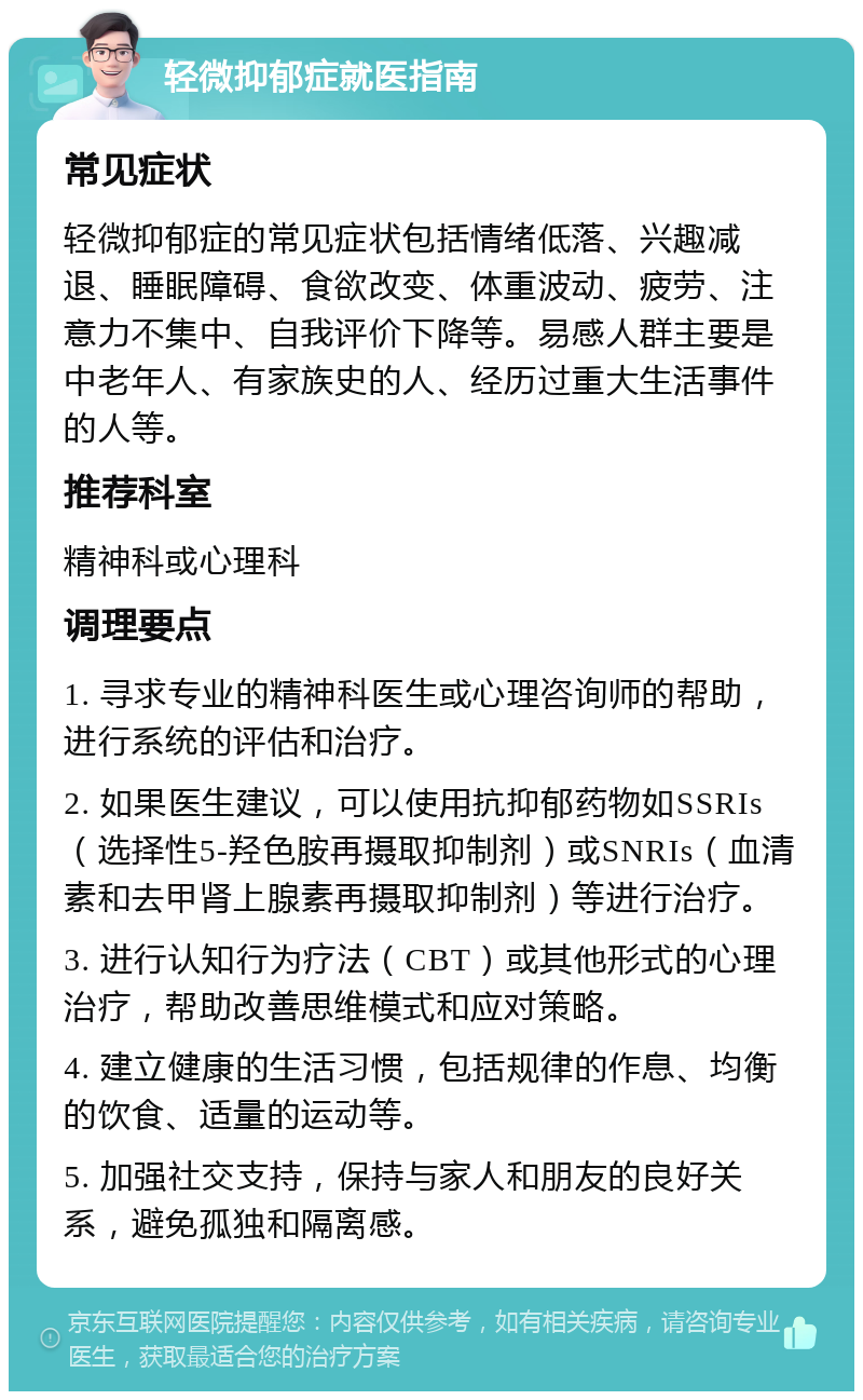 轻微抑郁症就医指南 常见症状 轻微抑郁症的常见症状包括情绪低落、兴趣减退、睡眠障碍、食欲改变、体重波动、疲劳、注意力不集中、自我评价下降等。易感人群主要是中老年人、有家族史的人、经历过重大生活事件的人等。 推荐科室 精神科或心理科 调理要点 1. 寻求专业的精神科医生或心理咨询师的帮助，进行系统的评估和治疗。 2. 如果医生建议，可以使用抗抑郁药物如SSRIs（选择性5-羟色胺再摄取抑制剂）或SNRIs（血清素和去甲肾上腺素再摄取抑制剂）等进行治疗。 3. 进行认知行为疗法（CBT）或其他形式的心理治疗，帮助改善思维模式和应对策略。 4. 建立健康的生活习惯，包括规律的作息、均衡的饮食、适量的运动等。 5. 加强社交支持，保持与家人和朋友的良好关系，避免孤独和隔离感。