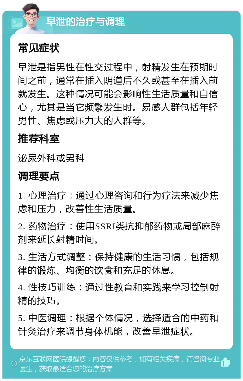 早泄的治疗与调理 常见症状 早泄是指男性在性交过程中，射精发生在预期时间之前，通常在插入阴道后不久或甚至在插入前就发生。这种情况可能会影响性生活质量和自信心，尤其是当它频繁发生时。易感人群包括年轻男性、焦虑或压力大的人群等。 推荐科室 泌尿外科或男科 调理要点 1. 心理治疗：通过心理咨询和行为疗法来减少焦虑和压力，改善性生活质量。 2. 药物治疗：使用SSRI类抗抑郁药物或局部麻醉剂来延长射精时间。 3. 生活方式调整：保持健康的生活习惯，包括规律的锻炼、均衡的饮食和充足的休息。 4. 性技巧训练：通过性教育和实践来学习控制射精的技巧。 5. 中医调理：根据个体情况，选择适合的中药和针灸治疗来调节身体机能，改善早泄症状。