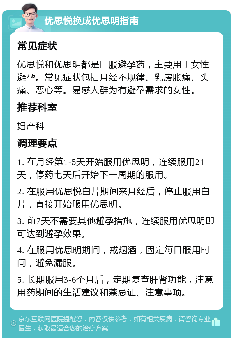 优思悦换成优思明指南 常见症状 优思悦和优思明都是口服避孕药，主要用于女性避孕。常见症状包括月经不规律、乳房胀痛、头痛、恶心等。易感人群为有避孕需求的女性。 推荐科室 妇产科 调理要点 1. 在月经第1-5天开始服用优思明，连续服用21天，停药七天后开始下一周期的服用。 2. 在服用优思悦白片期间来月经后，停止服用白片，直接开始服用优思明。 3. 前7天不需要其他避孕措施，连续服用优思明即可达到避孕效果。 4. 在服用优思明期间，戒烟酒，固定每日服用时间，避免漏服。 5. 长期服用3-6个月后，定期复查肝肾功能，注意用药期间的生活建议和禁忌证、注意事项。