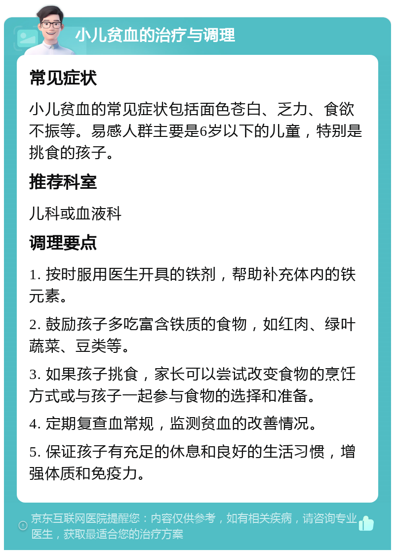 小儿贫血的治疗与调理 常见症状 小儿贫血的常见症状包括面色苍白、乏力、食欲不振等。易感人群主要是6岁以下的儿童，特别是挑食的孩子。 推荐科室 儿科或血液科 调理要点 1. 按时服用医生开具的铁剂，帮助补充体内的铁元素。 2. 鼓励孩子多吃富含铁质的食物，如红肉、绿叶蔬菜、豆类等。 3. 如果孩子挑食，家长可以尝试改变食物的烹饪方式或与孩子一起参与食物的选择和准备。 4. 定期复查血常规，监测贫血的改善情况。 5. 保证孩子有充足的休息和良好的生活习惯，增强体质和免疫力。