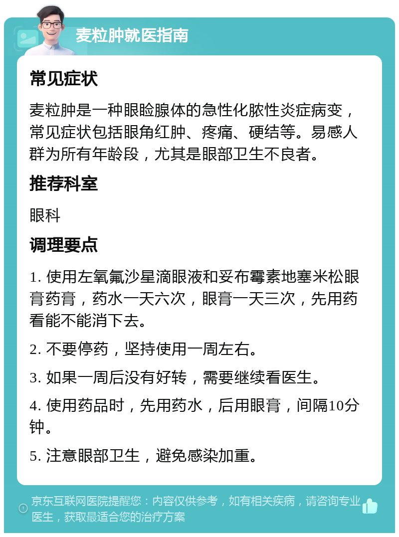 麦粒肿就医指南 常见症状 麦粒肿是一种眼睑腺体的急性化脓性炎症病变，常见症状包括眼角红肿、疼痛、硬结等。易感人群为所有年龄段，尤其是眼部卫生不良者。 推荐科室 眼科 调理要点 1. 使用左氧氟沙星滴眼液和妥布霉素地塞米松眼膏药膏，药水一天六次，眼膏一天三次，先用药看能不能消下去。 2. 不要停药，坚持使用一周左右。 3. 如果一周后没有好转，需要继续看医生。 4. 使用药品时，先用药水，后用眼膏，间隔10分钟。 5. 注意眼部卫生，避免感染加重。